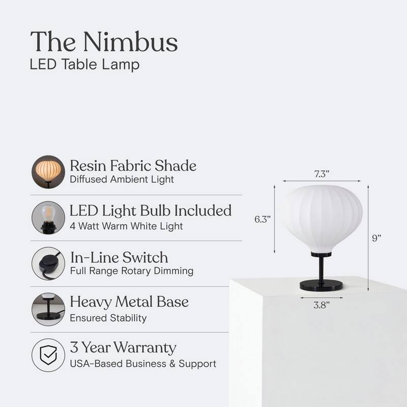The Nimbus LED Table Lamp  
- Resin Fabric Shade: Diffused Ambient Light  
- LED Light Bulb Included: 4 Watt Warm White Light  
- In-Line Switch: Full Range Rotary Dimming  
- Heavy Metal Base: Ensured Stability  
- 3 Year Warranty: USA-Based Business & Support  

Dimensions:  
- Height: 9"  
- Diameter: 7.3"  
- Base: 3.8"