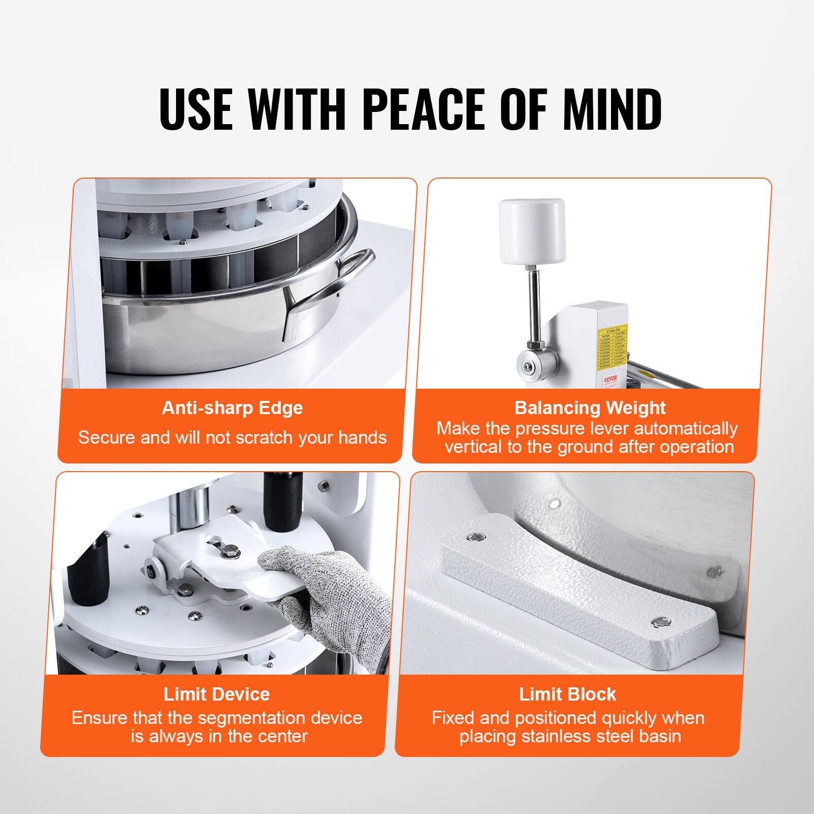 USE WITH PEACE OF MIND

- Anti-sharp Edge
  Secure and will not scratch your hands

- Balancing Weight
  Make the pressure lever automatically vertical to the ground after operation

- Limit Device
  Ensure that the segmentation device is always in the center

- Limit Block
  Fixed and positioned quickly when placing stainless steel basin