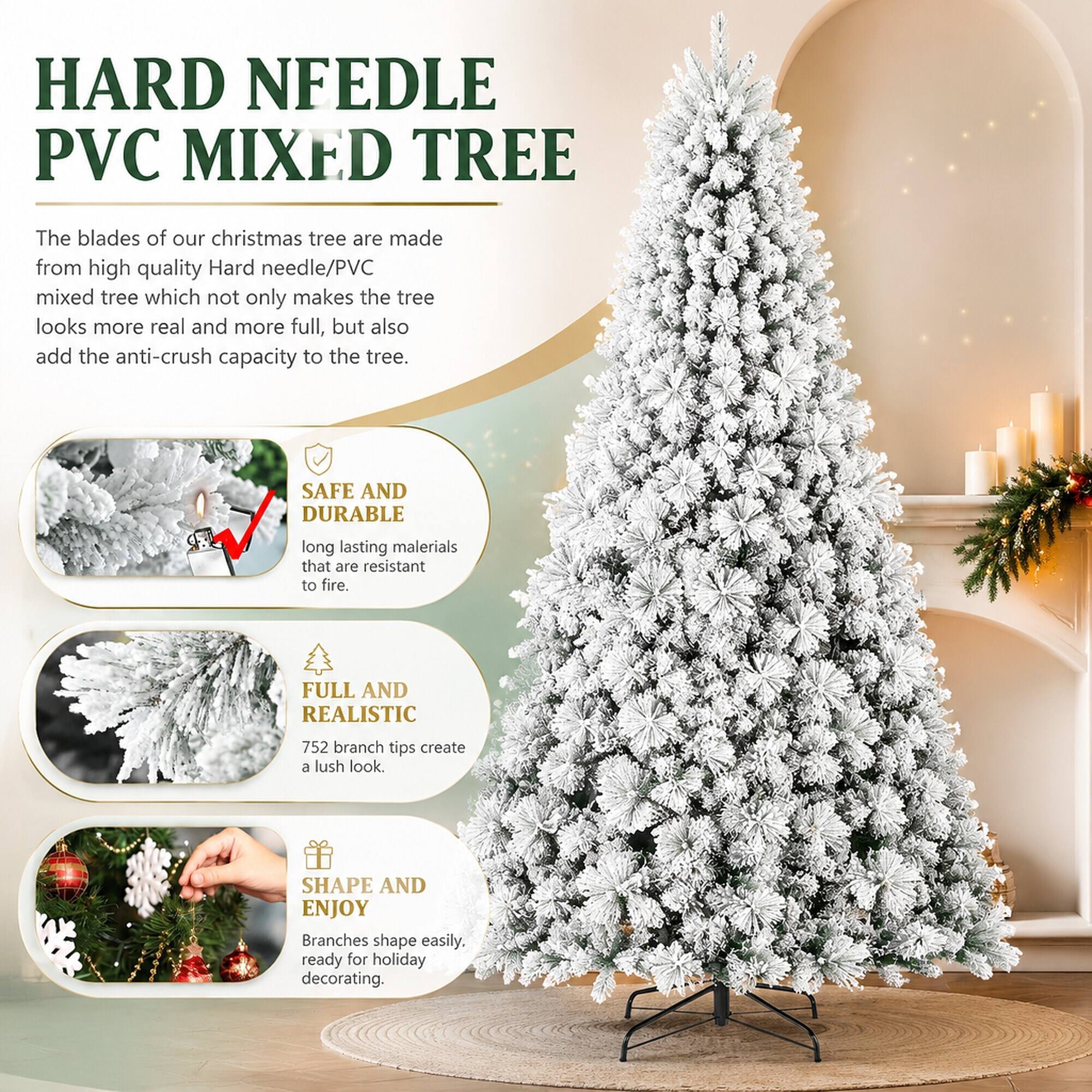 HARD NEEDLE PVC MIXED TREE

The blades of our Christmas tree are made from high-quality Hard needle/PVC mixed tree which not only makes the tree look more real and more full, but also add the anti-crush capacity to the tree.

SAFE AND DURABLE
Long-lasting materials that are resistant to fire.

FULL AND REALISTIC
752 branch tips create a lush look.

SHAPE AND ENJOY
Branches shape easily, ready for holiday decorating.