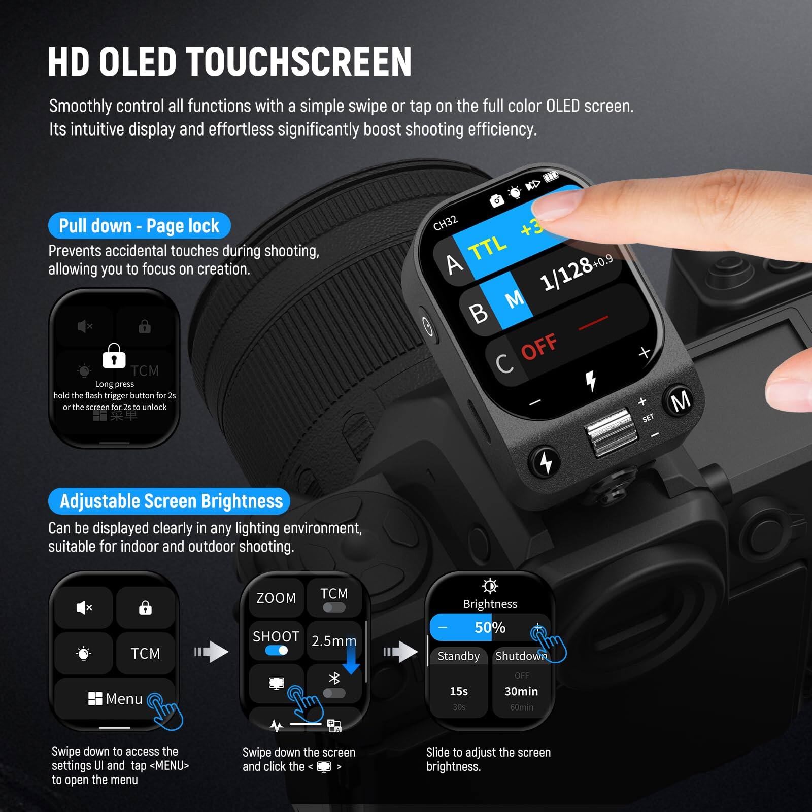 HD OLED TOUCHSCREEN  
Smoothly control all functions with a simple swipe or tap on the full color OLED screen. Its intuitive display and effortless significantly boost shooting efficiency.  

**Pull down - Page lock**  
Prevents accidental touches during shooting, allowing you to focus on creation.  

**Adjustable Screen Brightness**  
Can be displayed clearly in any lighting environment, suitable for indoor and outdoor shooting.  

- Swipe down to access the settings UI and tap <MENU> to open the menu.  
- Swipe down the screen and click the Slide to adjust the screen brightness.