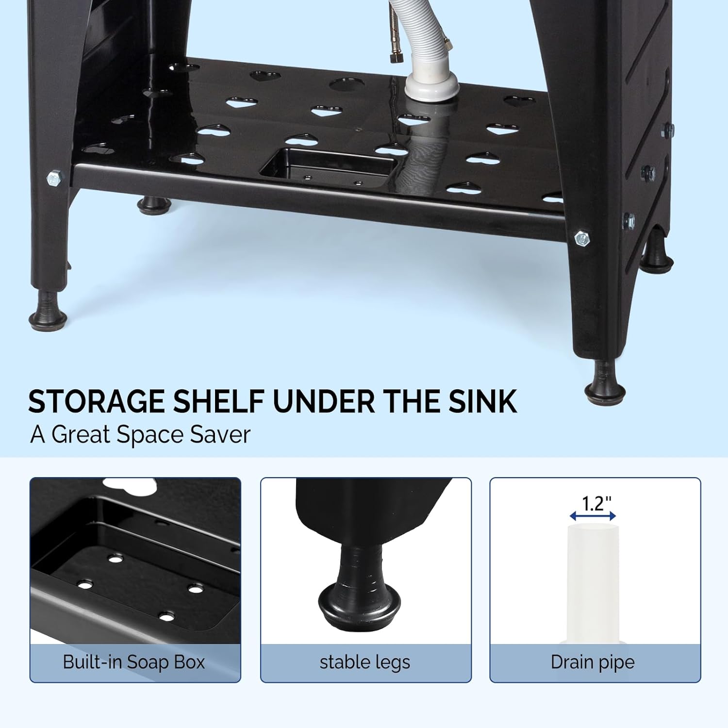 STORAGE SHELF UNDER THE SINK  
A Great Space Saver

1.2" Built-in Soap Box  
stable legs  
Drain pipe
