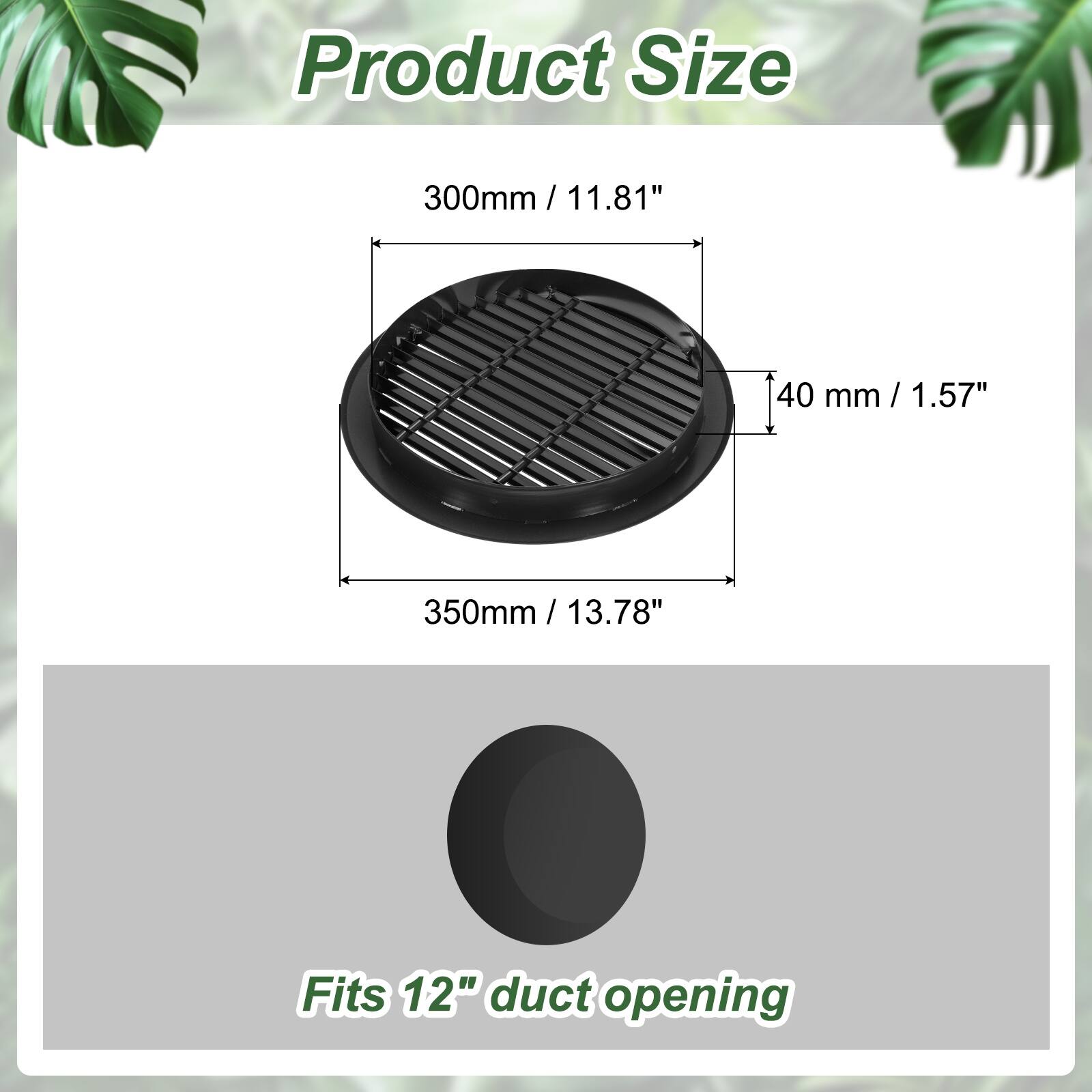 Product Size  
300mm / 11.81"  
40 mm / 1.57"  
350mm / 13.78"  

Fits 12" duct opening