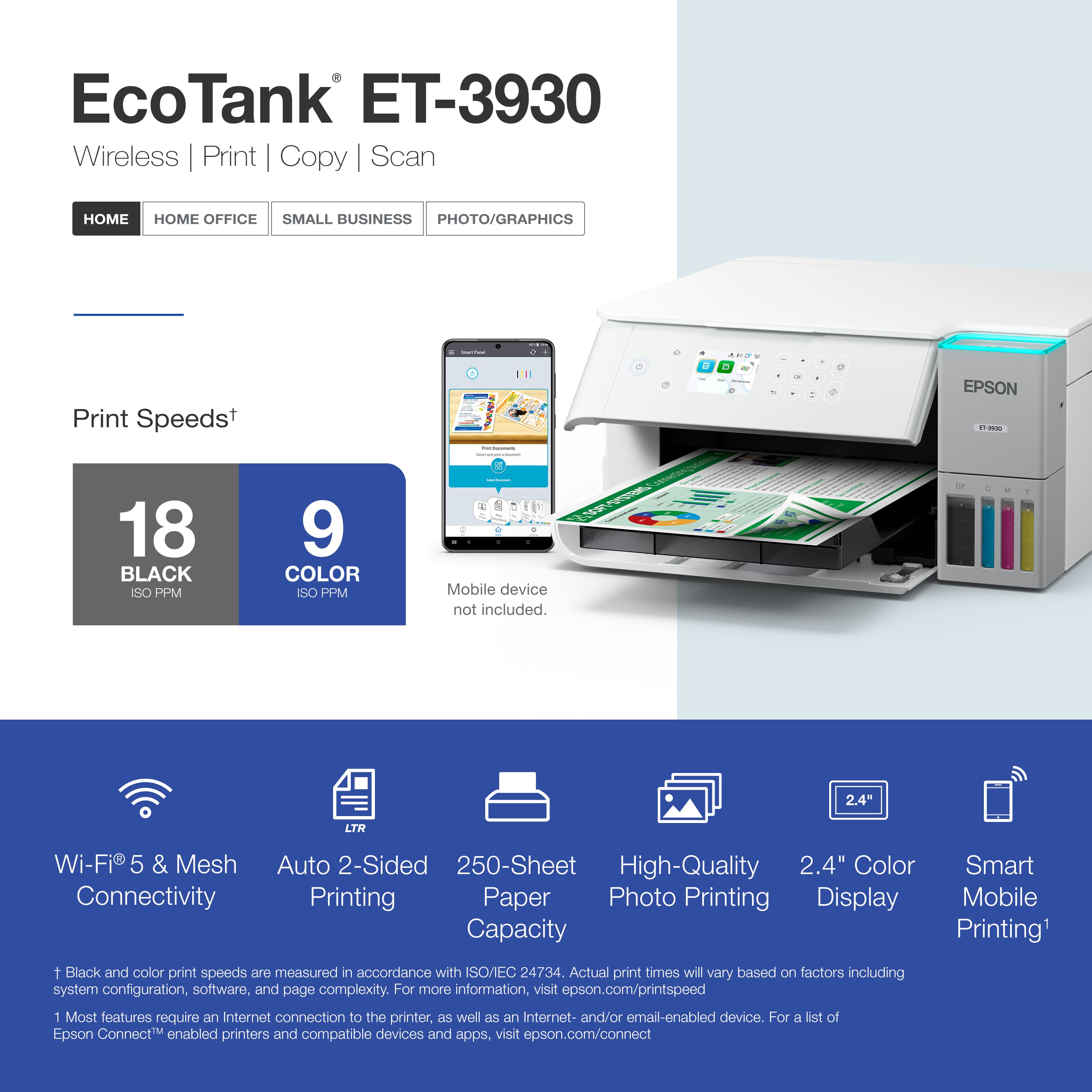 EcoTank ET-3930 Wireless Print Copy Scan HOME HOME OFFICE SMALL BUSINESS PHOTO/GRAPHICS Print Speeds+ : 18 BLACK ISO PPM 9 COLOR ISO PPM Mobile device not included. Wi-Fi 5 & Mesh Connectivity Auto 2-Sided 250-Sheet Paper Capacity High-Quality Photo Printing 2.4" Color Display Smart Mobile Printing1 1 Black and color print speeds are measured in accordance with SO/EC 24734. Actual print times will vary based on factors including system configuration, software, and page complexity. For more information, visit epson.com/printspeed 1 Most features require Internet connection to the printer, as woll as en Internet- and/or email-enabied device. For a list of Epson ConnectM enabled printers and compatible devices and apps, visit epson.com/connect