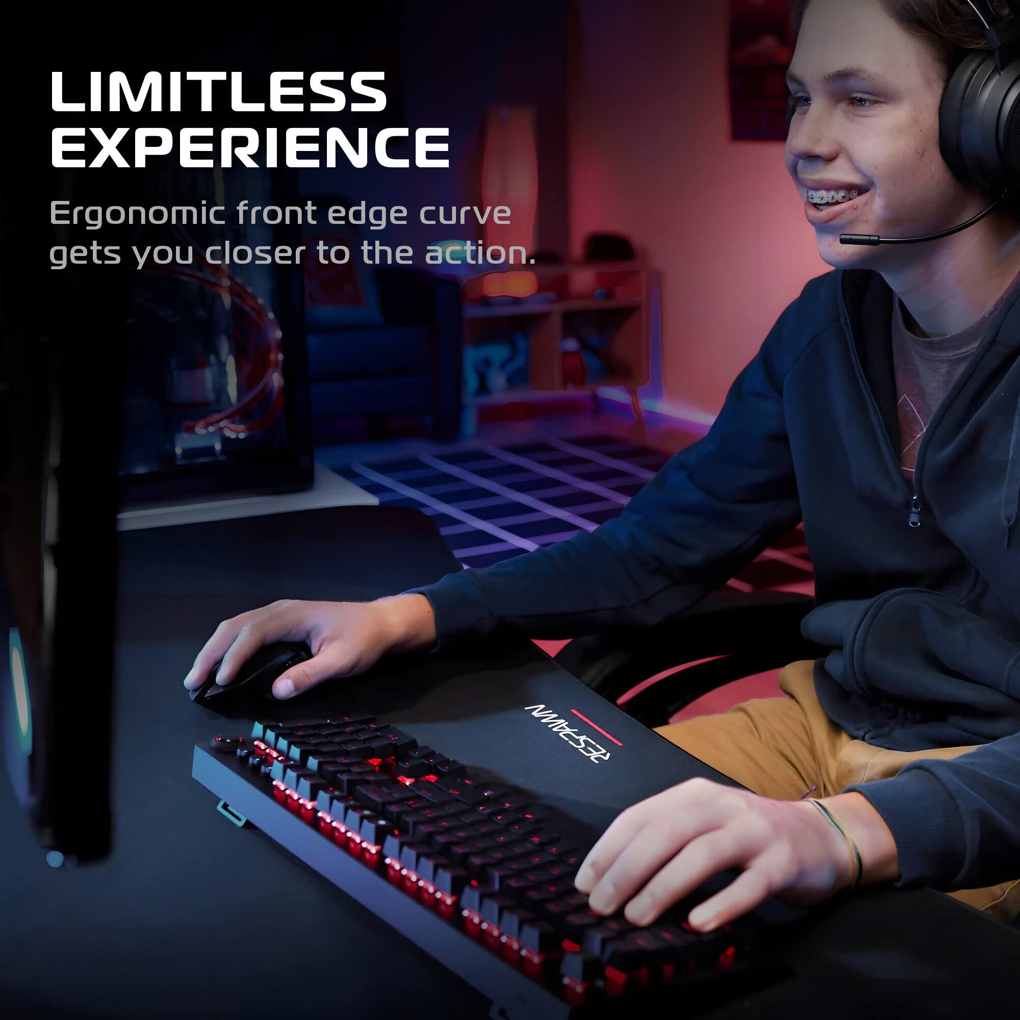 LIMITLESS EXPERIENCE  
Ergonomic front edge curve gets you closer to the action.