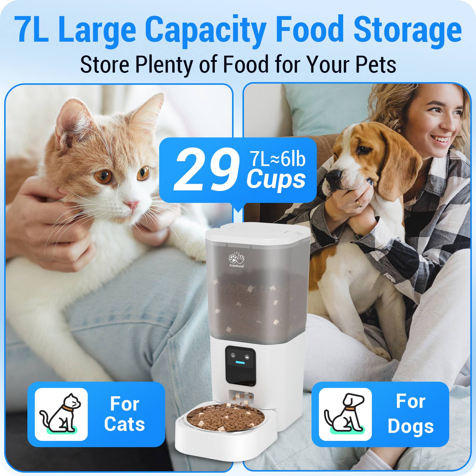 7L Large Capacity Food Storage  
Store Plenty of Food for Your Pets  

29 Cups  
7L~6lb  

For Cats  
For Dogs