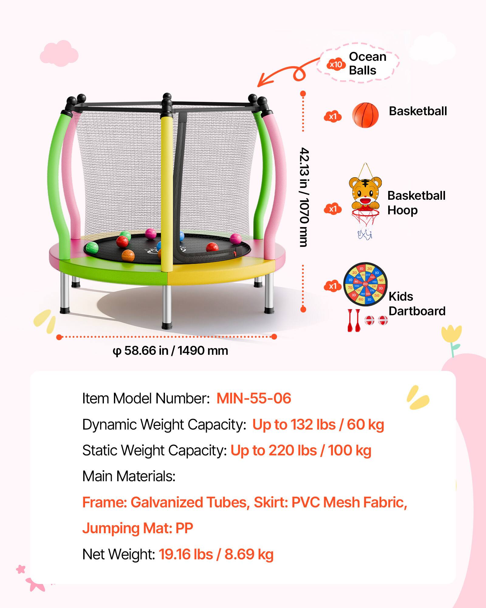 Ocean x10 Balls 42.13 in/ 1070 mm x1 Basketball Basketball Hoop - x1 - da Kids Dartboard 58.66 in / 1490 mm Item Model Number: MIN-55-06 Dynamic Weight Capacity: Up to 132 lbs / 60 kg Static Weight Capacity: Up to 220 lbs / 100 kg Main Materials: Frame: Galvanized Tubes, Skirt: PVC Mesh Fabric, Jumping Mat: PP Net Weight: 19.16 lbs / 8.69 kg