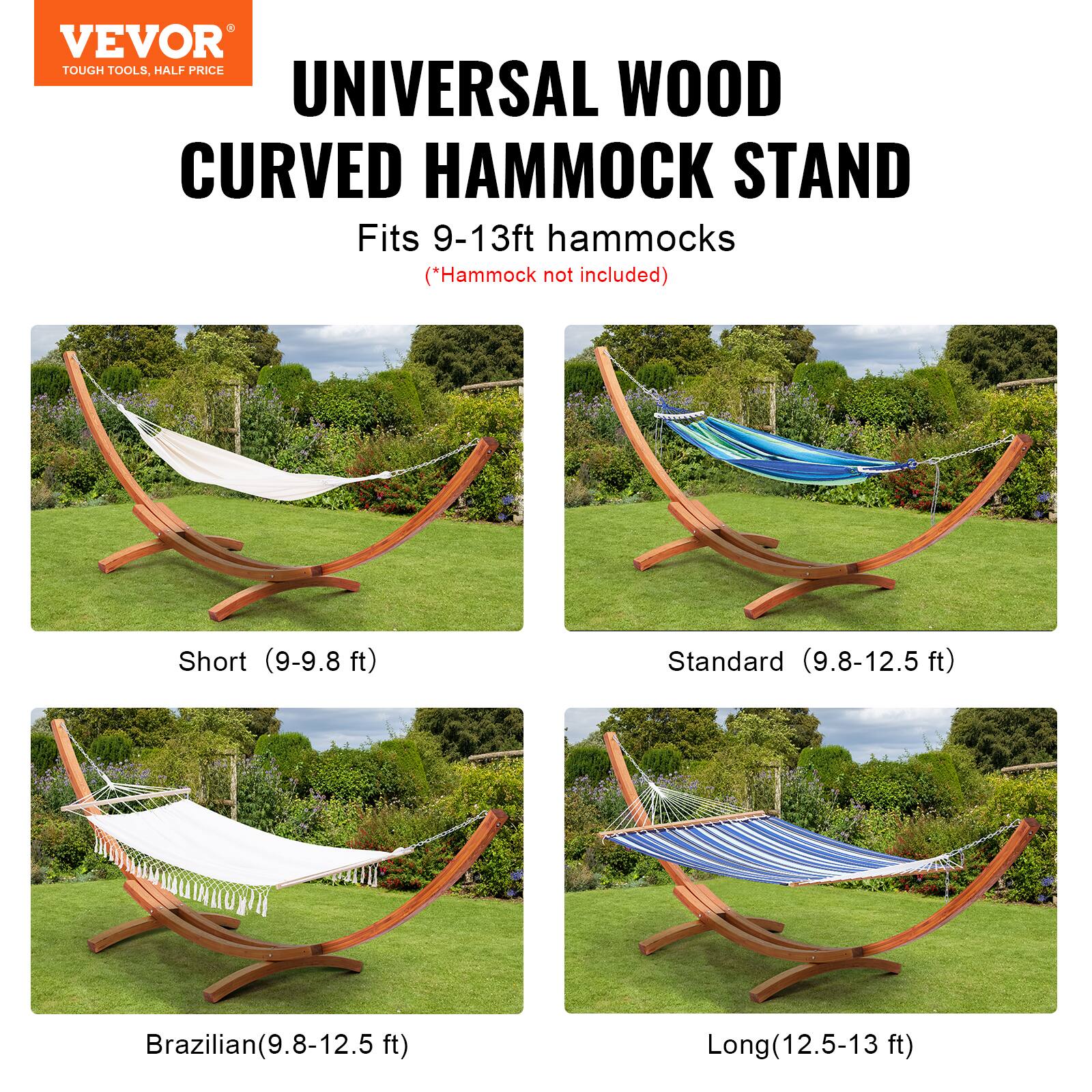 VEVOR  
TOUGH TOOLS, HALF PRICE  

UNIVERSAL WOOD CURVED HAMMOCK STAND  
Fits 9-13ft hammocks  
(*Hammock not included)  

Short (9-9.8 ft)  
Standard (9.8-12.5 ft)  
Brazilian (9.8-12.5 ft)  
Long (12.5-13 ft)