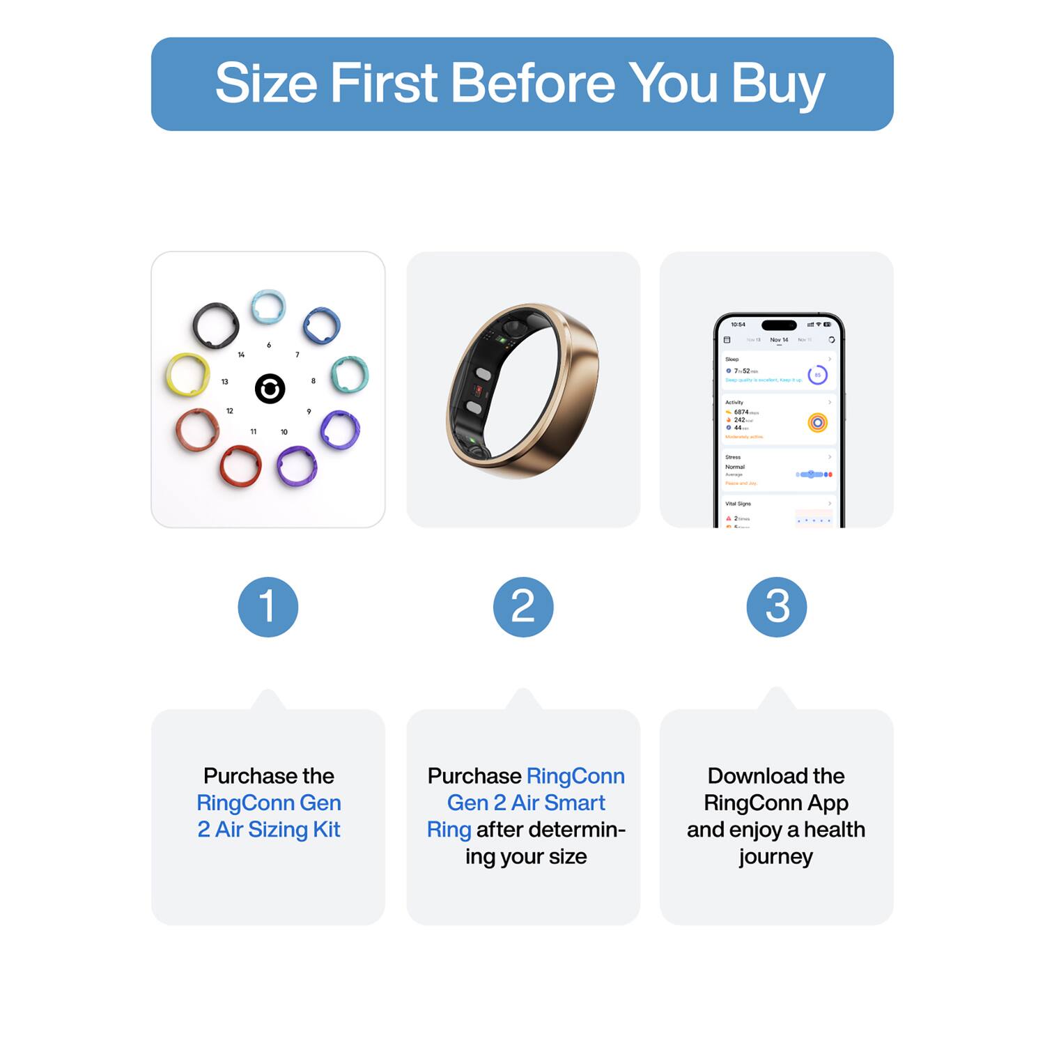 Size First Before You Buy

1. Purchase the RingConn Gen 2 Air Sizing Kit
2. Purchase RingConn Gen 2 Air Smart Ring after determining your size
3. Download the RingConn App and enjoy a health journey