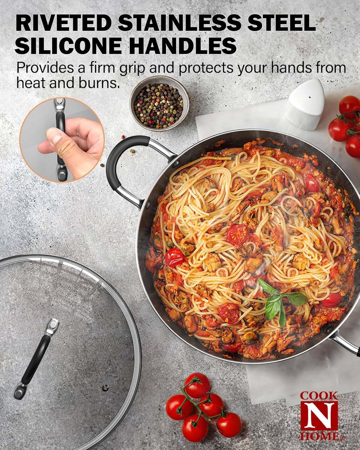 RIVETED STAINLESS STEEL SILICONE HANDLES  
Provides a firm grip and protects your hands from heat and burns.  
COOK N HOME