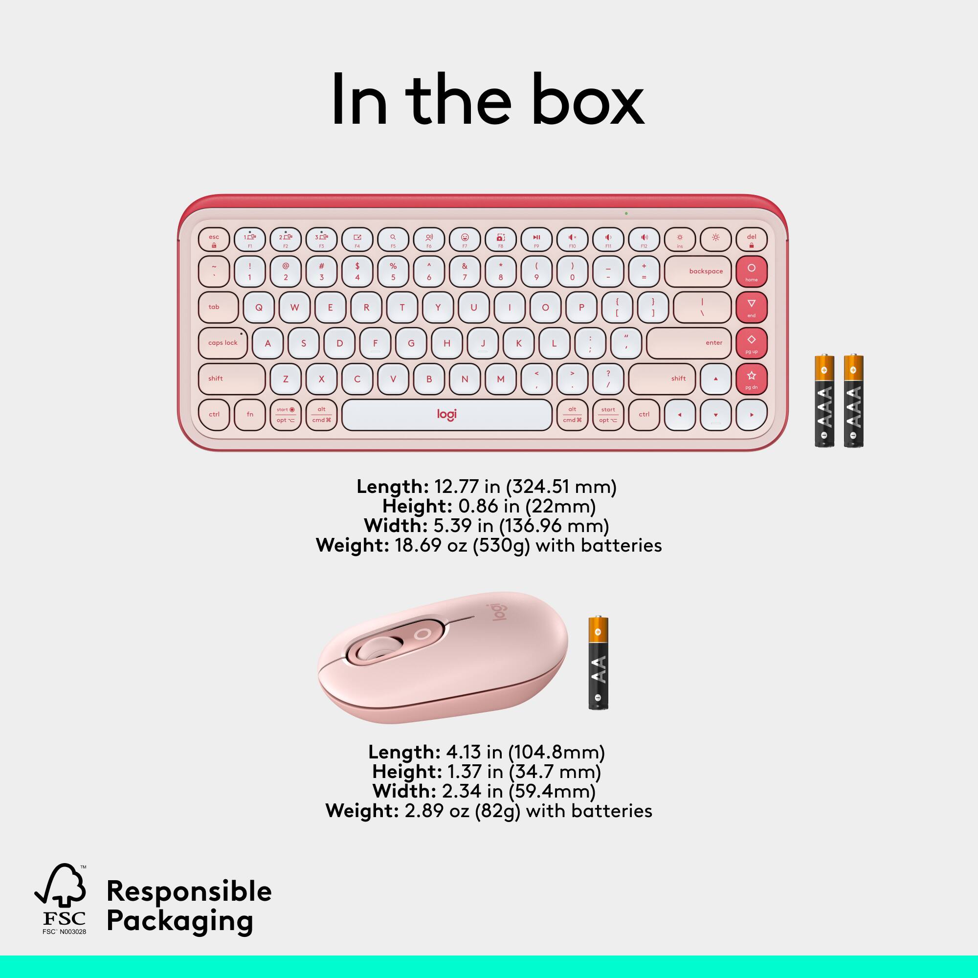 In the box - a L-shaped keyboard with a 12.77 in (324.51 mm) length, 0.86 in (22mm) height, 5.39 in (136.96 mm) width, and 18.69 oz (530g) weight with batteries. Also included is a mouse with a 4.13 in (104.8mm) length, 1.37 in (34.7 mm) height, 2.34 in (59.4mm) width, and 2.89 oz (82g) weight with batteries. Both items are made with Responsible FSC Packaging.