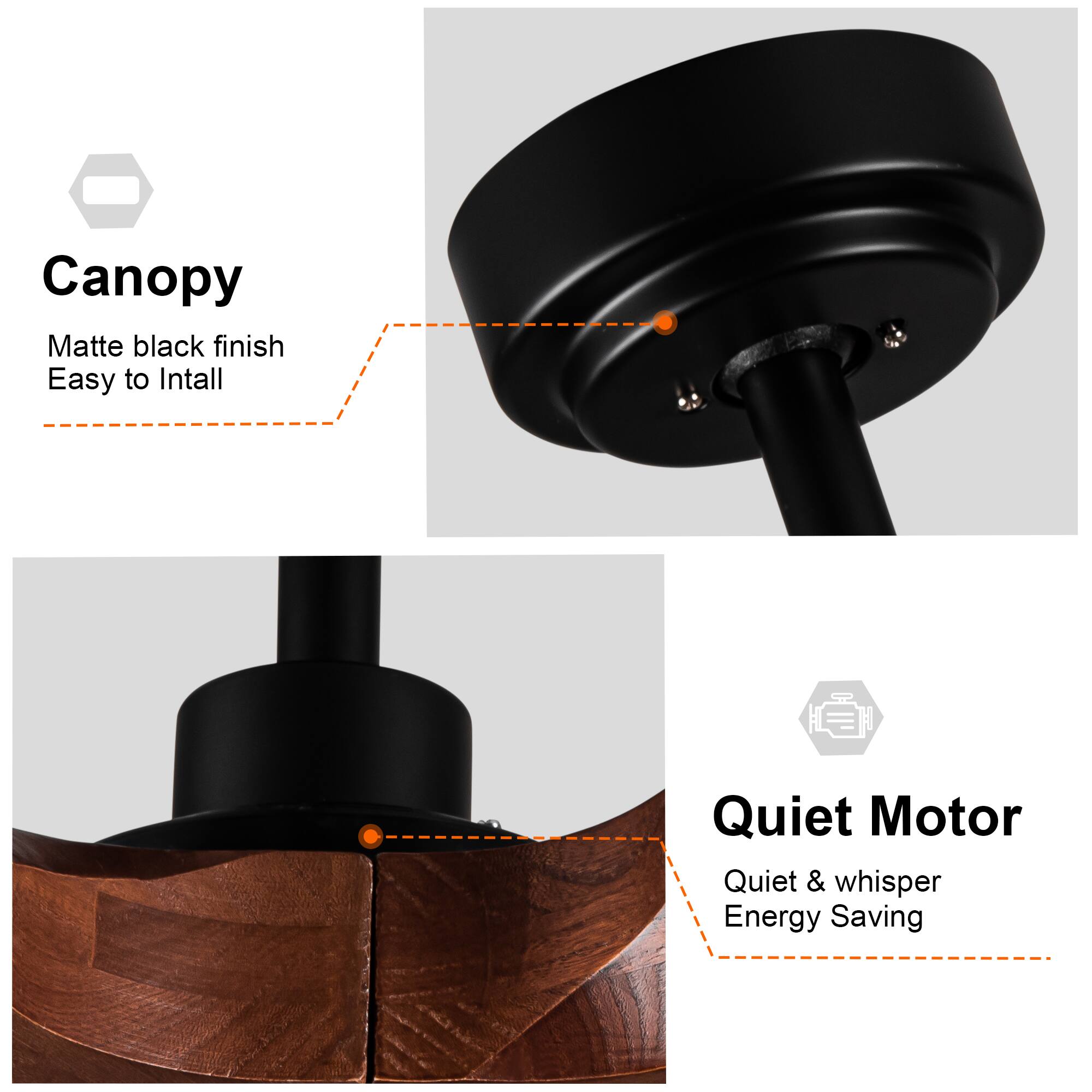 Canopy  
Matte black finish  
Easy to Install  

Quiet Motor  
Quiet & whisper  
Energy Saving