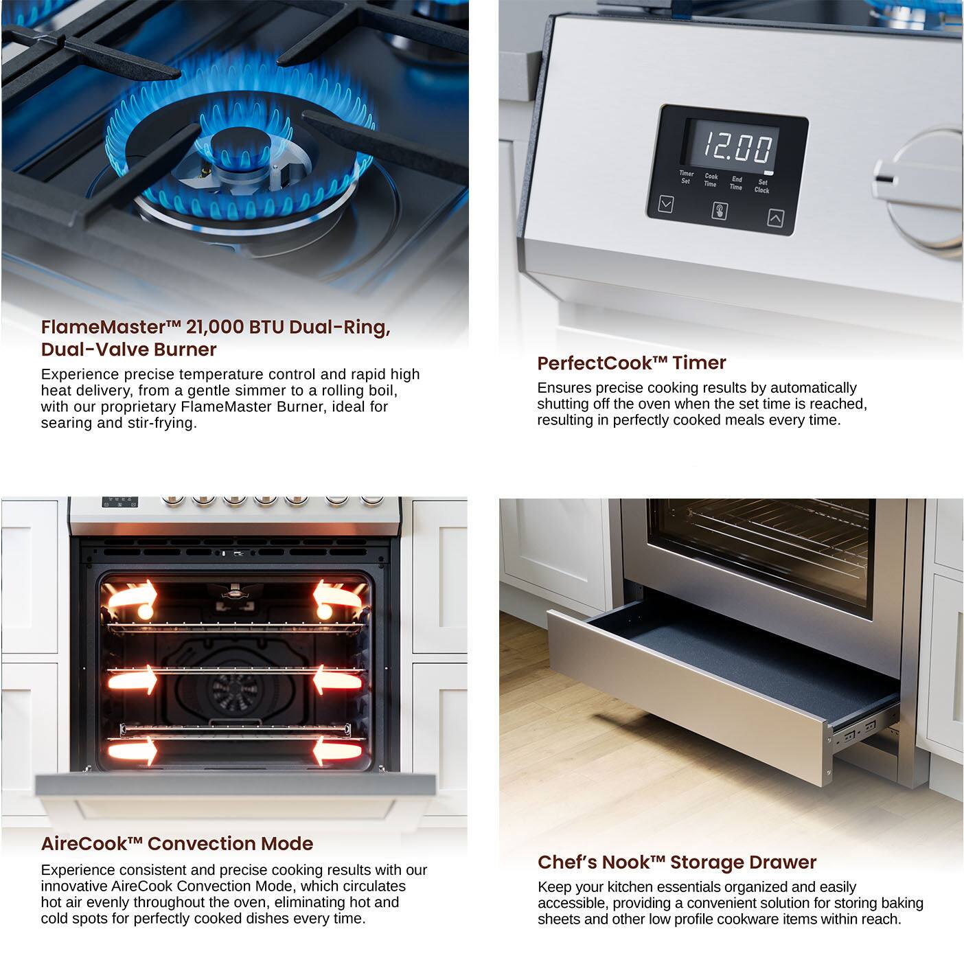 FlameMaster 21,000 BTU Dual-Ring, Dual-Valve Burner: Experience precise temperature control and rapid high heat delivery, from a gentle simmer to a rolling boil, with our proprietary FlameMaster Burner, ideal for searing and stir-frying.
PerfectCook Timer: Ensures precise cooking results by automatically shutting off the oven when the set time is reached, resulting in perfectly cooked meals every time.
AireCook™ Convection Mode: Experience consistent and precise cooking results with our innovative AireCook Convection Mode, which circulates hot air evenly throughout the oven, eliminating hot and cold spots for perfectly cooked dishes every time.
Chef's Nook Storage Drawer: Keep your kitchen essentials organized and easily accessible, providing a convenient solution for storing baking sheets and other low profile cookware items within reach.
