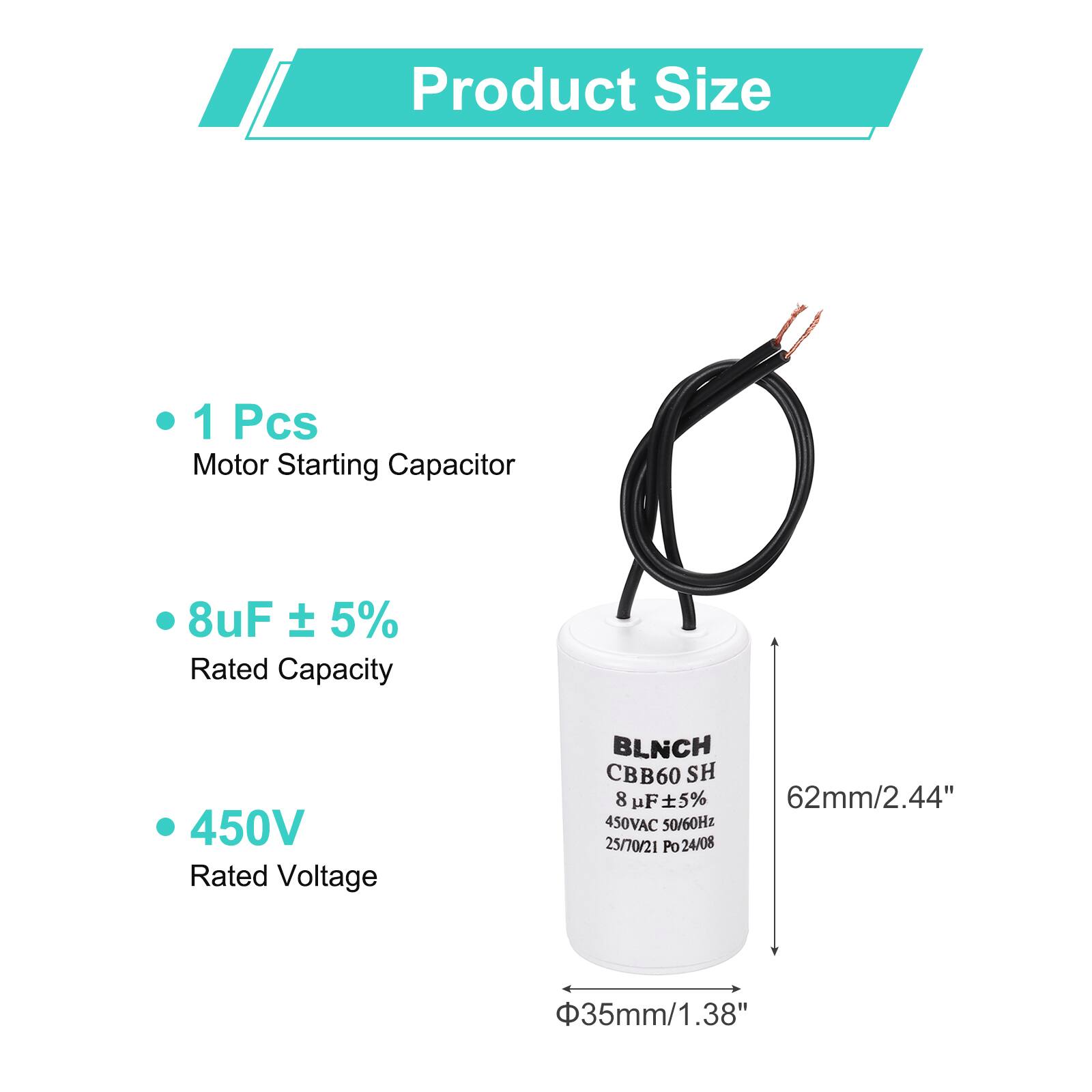 Product Size

- 1 Pcs Motor Starting Capacitor
- 8uF ± 5% Rated Capacity
- 450V Rated Voltage

BLNCH CBB60 SH  
8 uF ± 5%  
450VAC 50/60Hz  
25/70/21 Po 24/08  
62mm/2.44"  
Φ35mm/1.38"