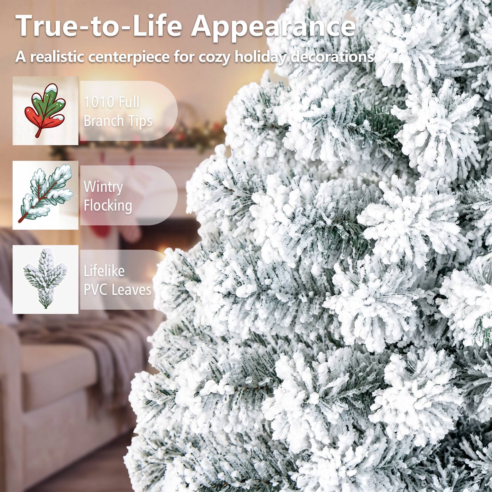 True-to-Life Appearance  
A realistic centerpiece for cozy holiday decorations

1010 Full Branch Tips  
Wintry Flocking  
Lifelike PVC Leaves