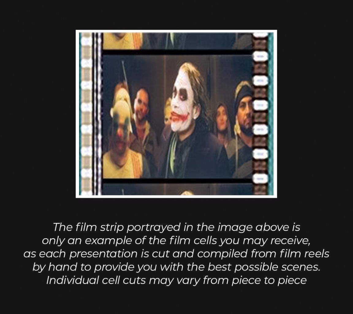 The film strip portrayed in the image above is only an example of the film cells you may receive, as each presentation is cut and compiled from film reels by hand to provide you with the best possible scenes. Individual cell cuts may vary from piece to piece.