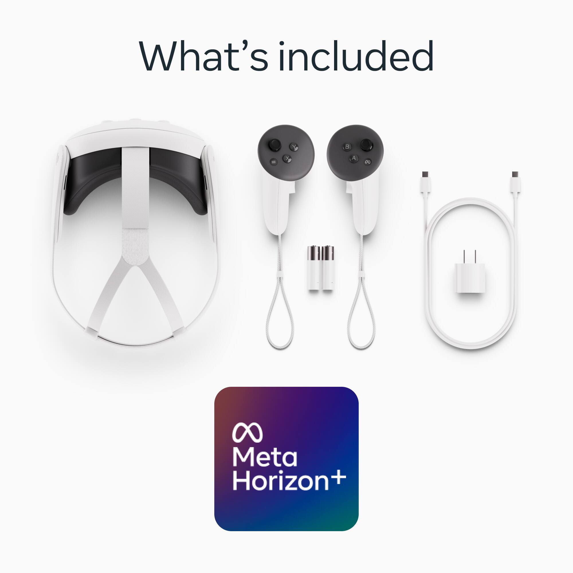 What's included

Meta Horizon+

- Meta Horizon+ headset
- Two controllers
- Charging cables
- Power adapter