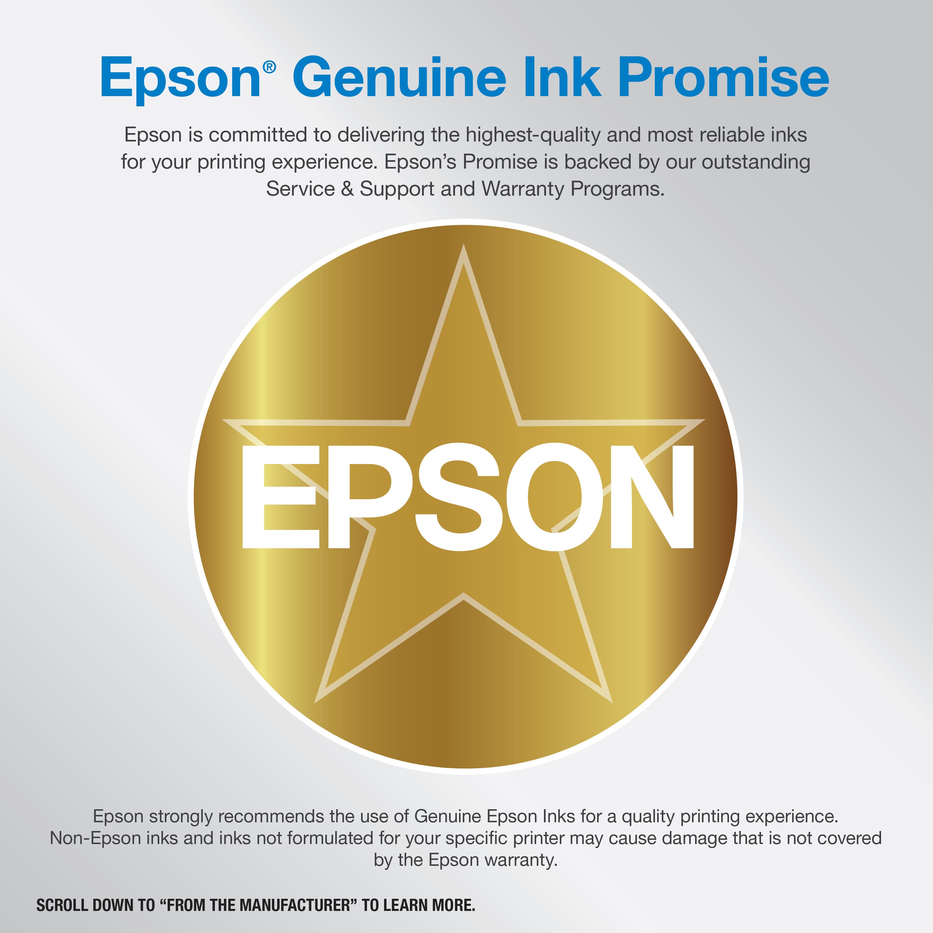 Epson Genuine Ink Promise: Epson is committed to delivering the highest-quality and most reliable inks for your printing experience. Epson's Promise is backed by our outstanding Service & Support and Warranty Programs. EPSON Epson strongly recommends the use of Genuine Epson Inks for a quality printing experience. Non-Epson inks and inks not formulated for your specific printer may cause damage that is not covered by the Epson warranty. Scroll down to "From the Manufacturer" to learn more.