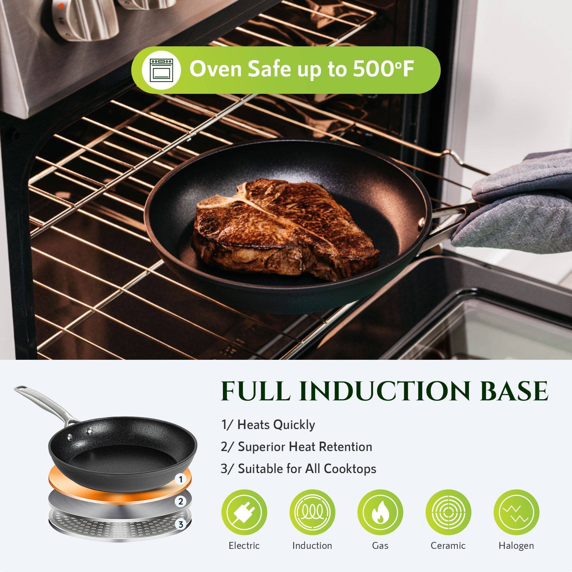 Oven Safe up to 500°F

FULL INDUCTION BASE

1/ Heats Quickly  
2/ Superior Heat Retention  
3/ Suitable for All Cooktops

Electric  
Induction  
Gas  
Ceramic  
Halogen