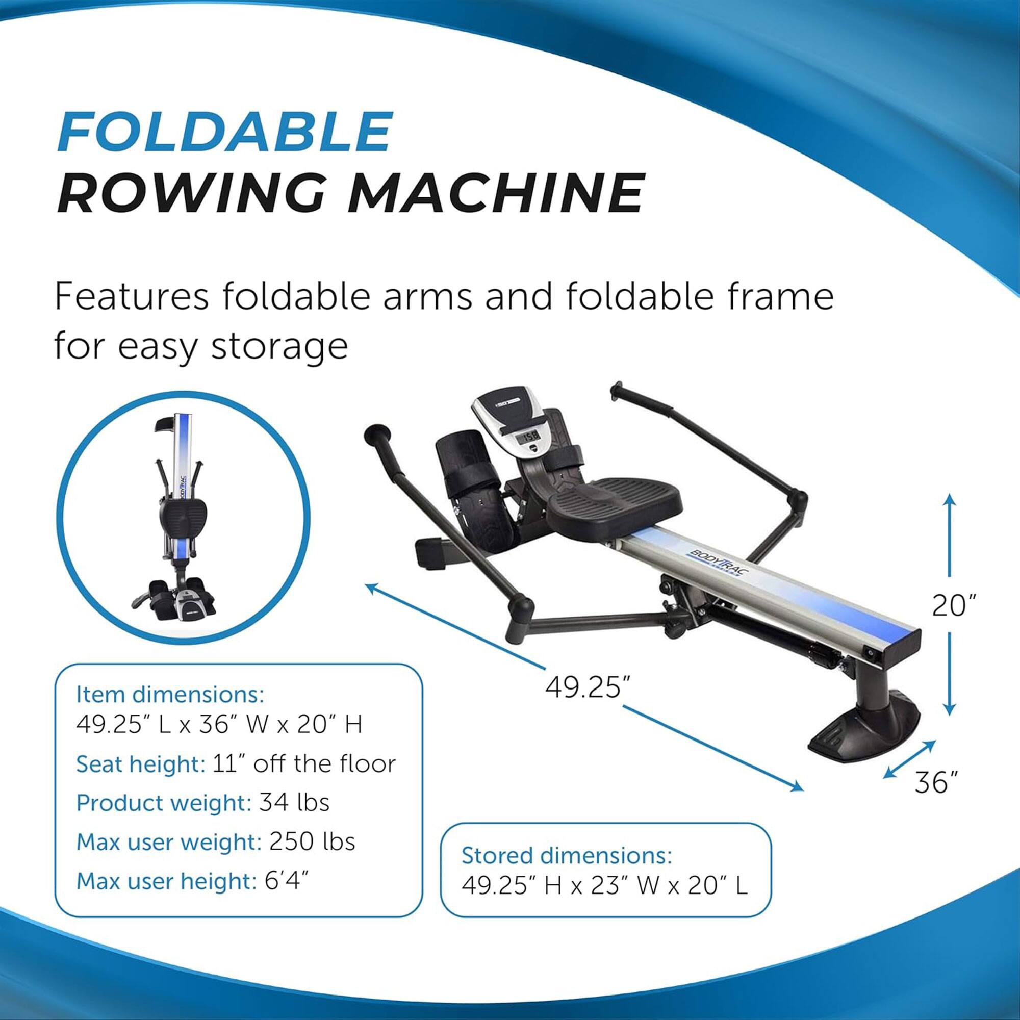 FOLDABLE ROWING MACHINE

Features foldable arms and foldable frame for easy storage

Item dimensions:
49.25" L x 36" W x 20" H

Seat height: 11" off the floor

Product weight: 34 lbs

Max user weight: 250 lbs

Max user height: 6'4"

Stored dimensions:
49.25" H x 23" W x 20" L