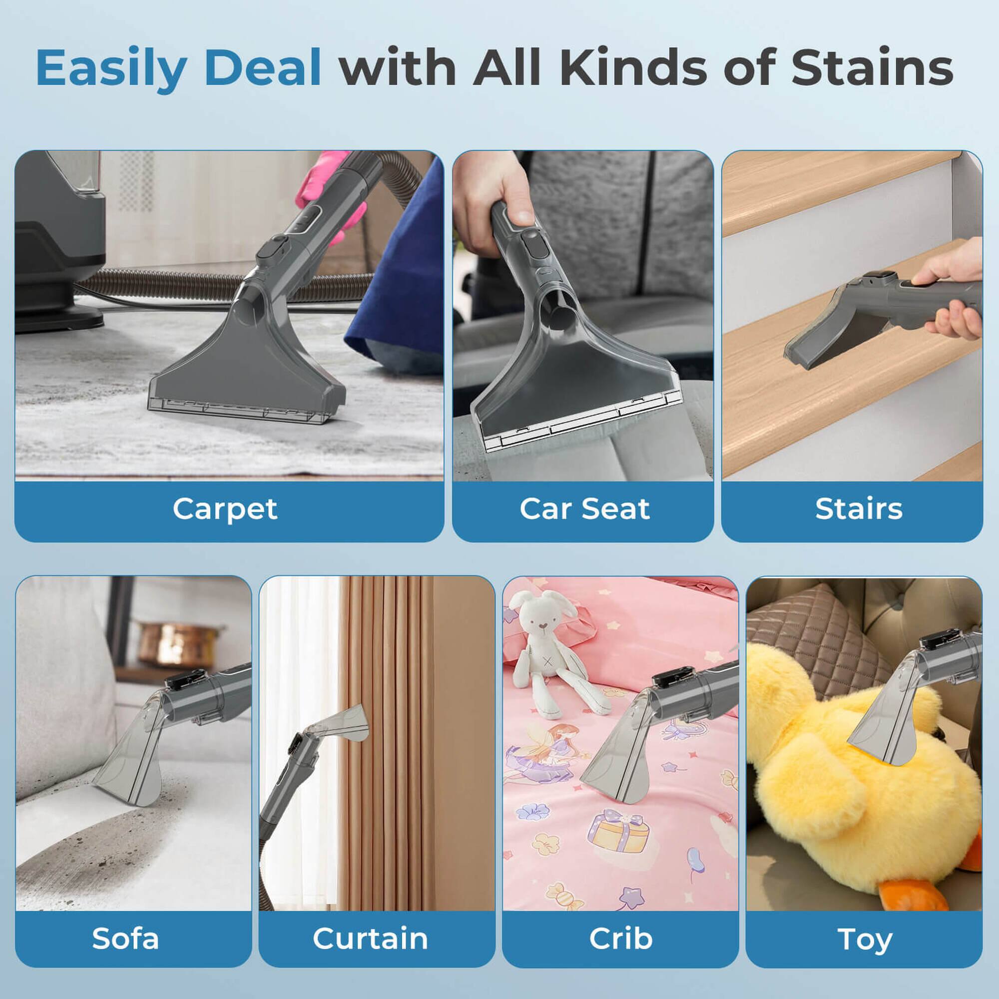 Easily Deal with All Kinds of Stains

- Carpet
- Car Seat
- Stairs
- Sofa
- Curtain
- Crib
- Toy