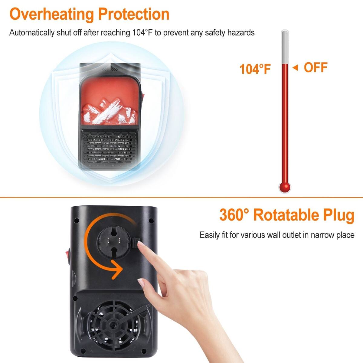 Overheating Protection  
Automatically shut off after reaching 104°F to prevent any safety hazards  
104°F  
OFF  

360° Rotatable Plug  
Easily fit for various wall outlet in narrow place
