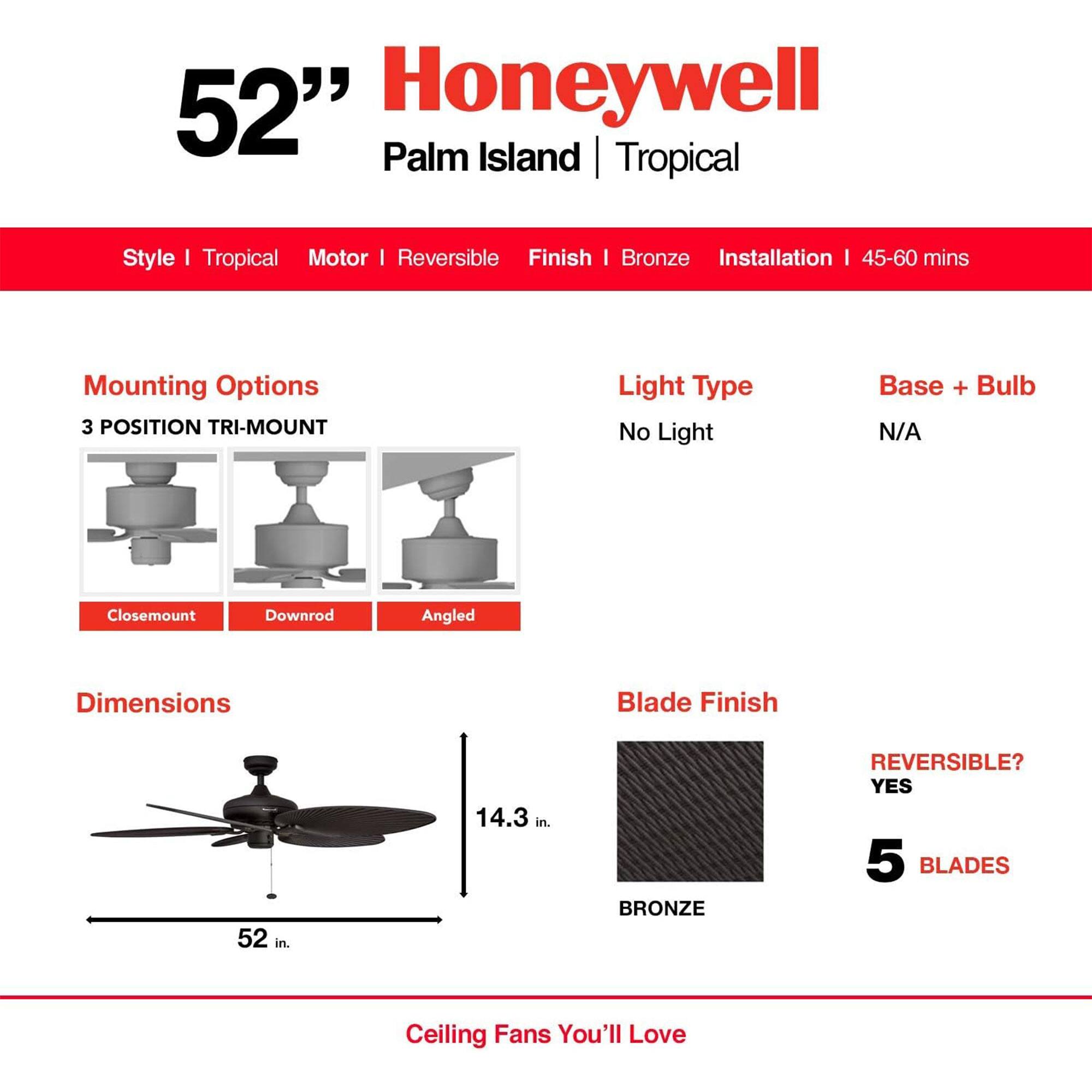 52" Honeywell Palm Island Tropical Style I Tropical Motor I Reversible Finish I Bronze Installation I 45-60 mins Mounting Options 3 POSITION TRI-MOUNT Light Type No Light Base + Bulb N/A Closemount Downrod Angled Dimensions Blade Finish 52 in. 14.3 in. BRONZE REVERSIBLE? YES 5 BLADES Ceiling Fans You'll Love
