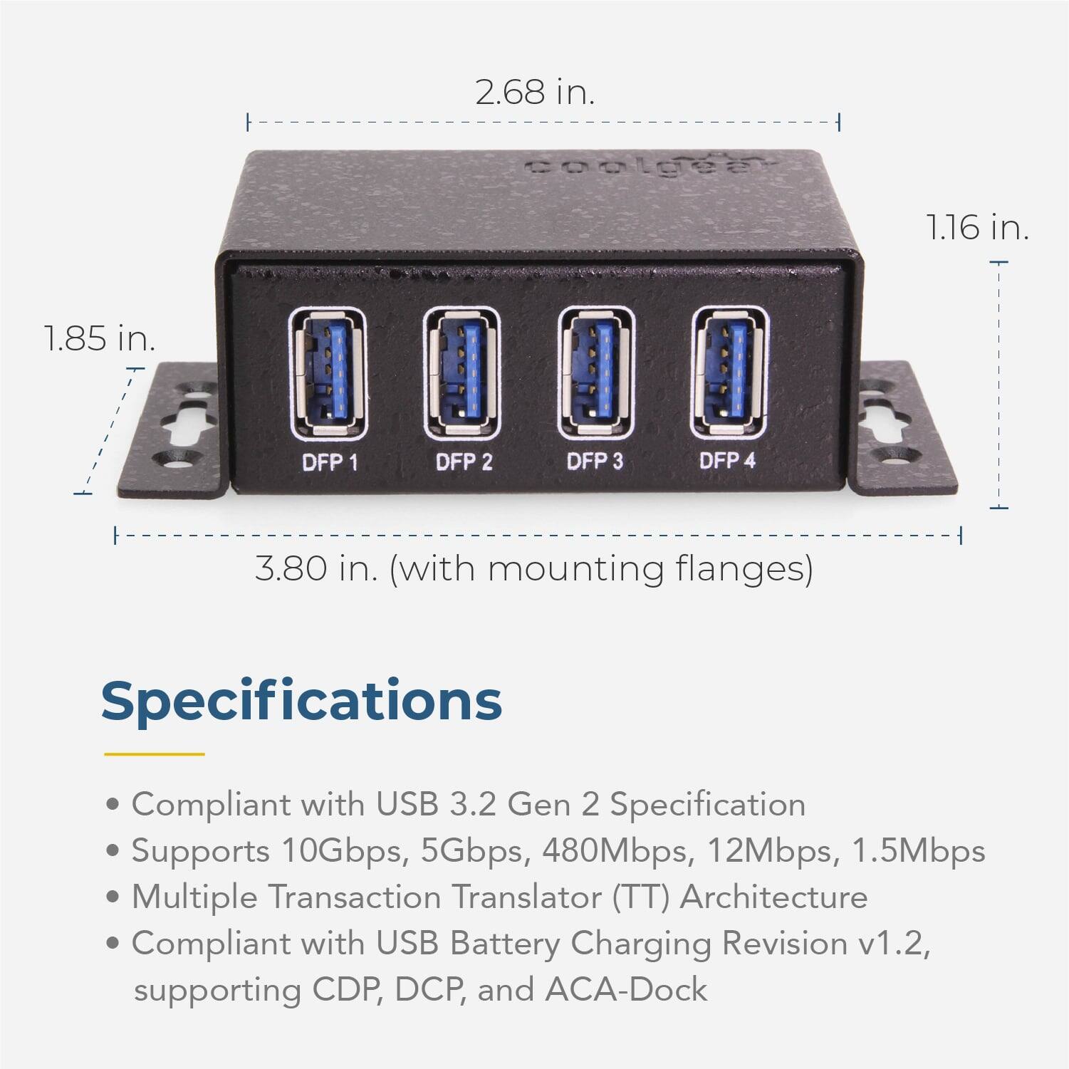 F 2.68 in. coalgea 1.16 in. 1.85 in. DFP 1 DFP 2 DFP 3 DFP 4 3.80 in. (with mounting flanges) Specifications Compliant with USB 3.2 Gen 2 Specification Supports 10Gbps, 5Gbps, 480Mbps, 12Mbps, 1.5Mbps Multiple Transaction Translator (TT) Architecture Compliant with USB Battery Charging Revision v1.2, supporting CDP, DCP, and ACA-Dock
