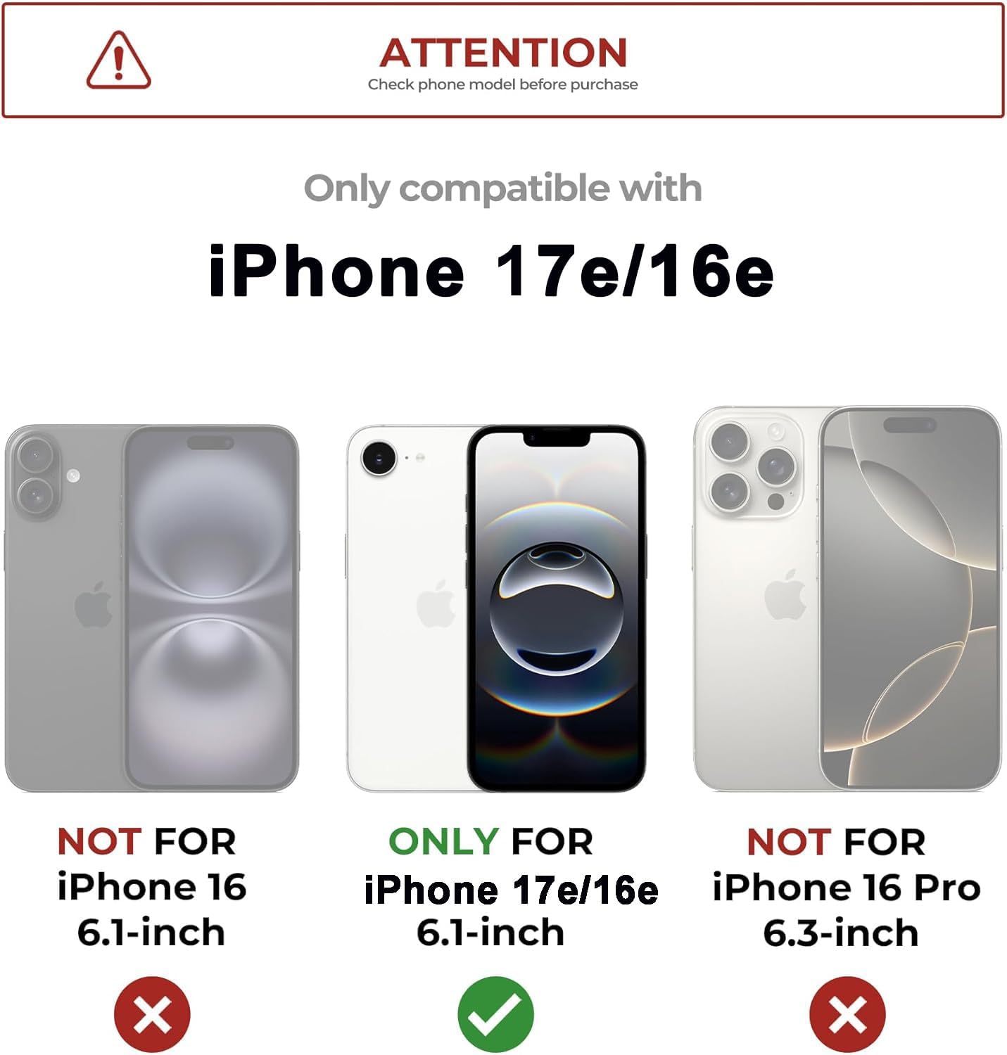 ATTENTION  
Check phone model before purchase  

Only compatible with  
iPhone 17e/16e  

NOT FOR  
iPhone 16 6.1-inch  

ONLY FOR  
iPhone 17e/16e 6.1-inch  

NOT FOR  
iPhone 16 Pro 6.3-inch