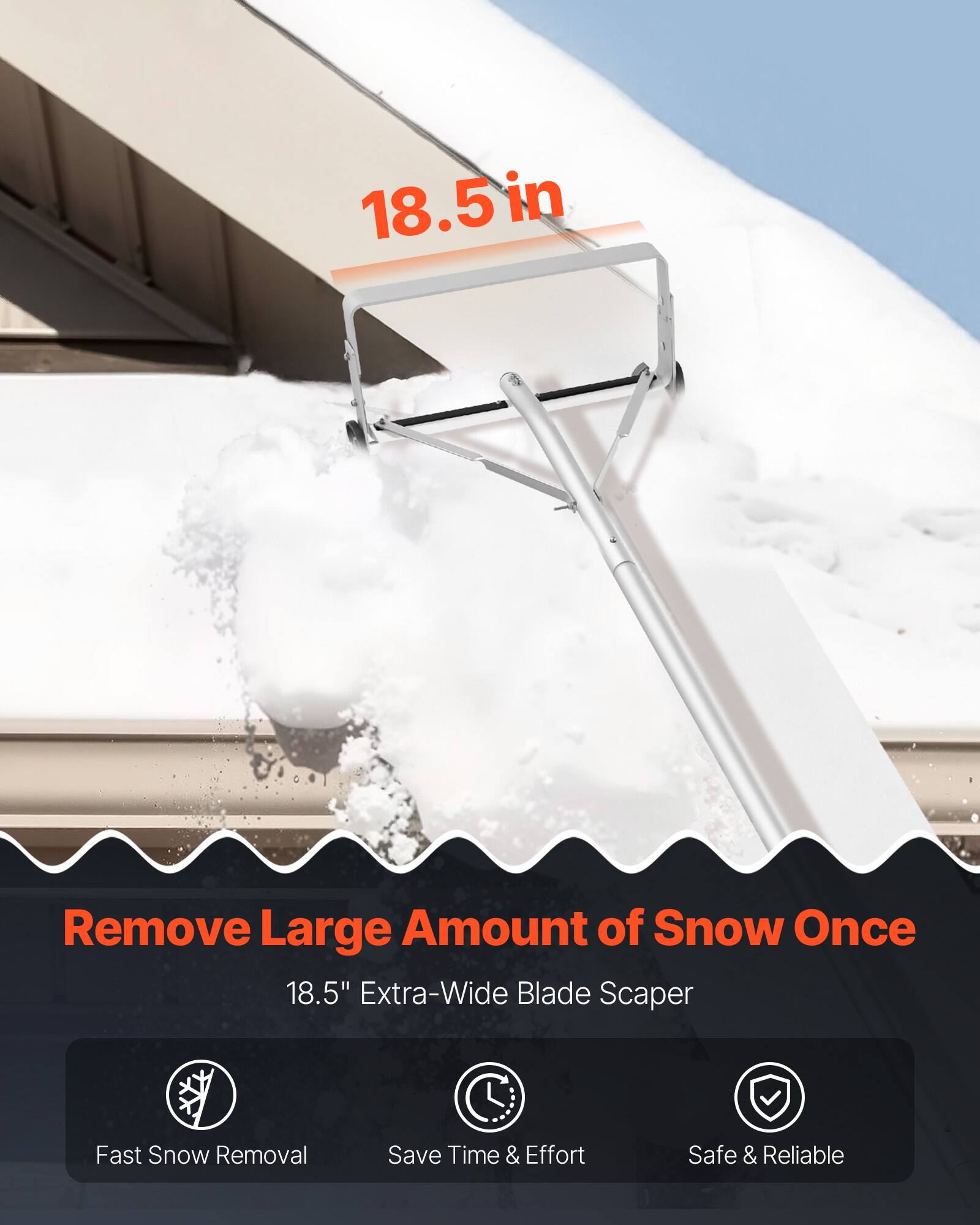 18.5 in

Remove Large Amount of Snow Once

18.5" Extra-Wide Blade Scaper

Fast Snow Removal
Save Time & Effort
Safe & Reliable