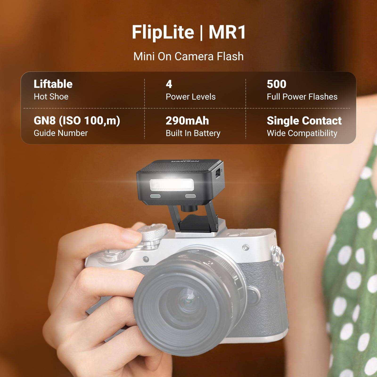 FlipLite MR1 Mini On Camera Flash

- Liftable Hot Shoe
- 4 Power Levels
- 500 Full Power Flashes
- GN8 (ISO 100, m) Guide Number
- 290mAh Built In Battery
- Single Contact Wide Compatibility

NEEWER