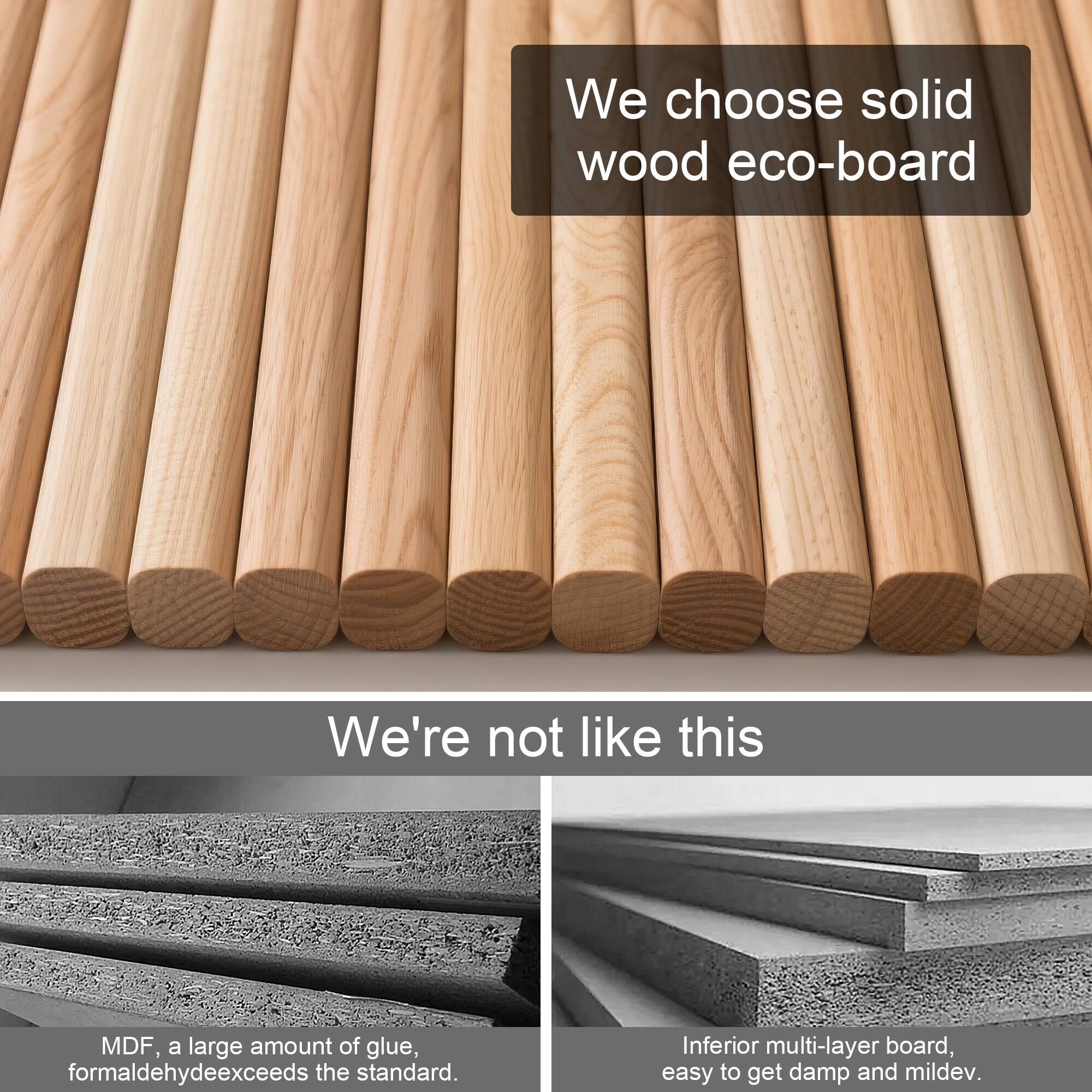 We choose solid wood eco-board

We're not like this

MDF, a large amount of glue, formaldehyde exceeds the standard.

Inferior multi-layer board, easy to get damp and mildew.