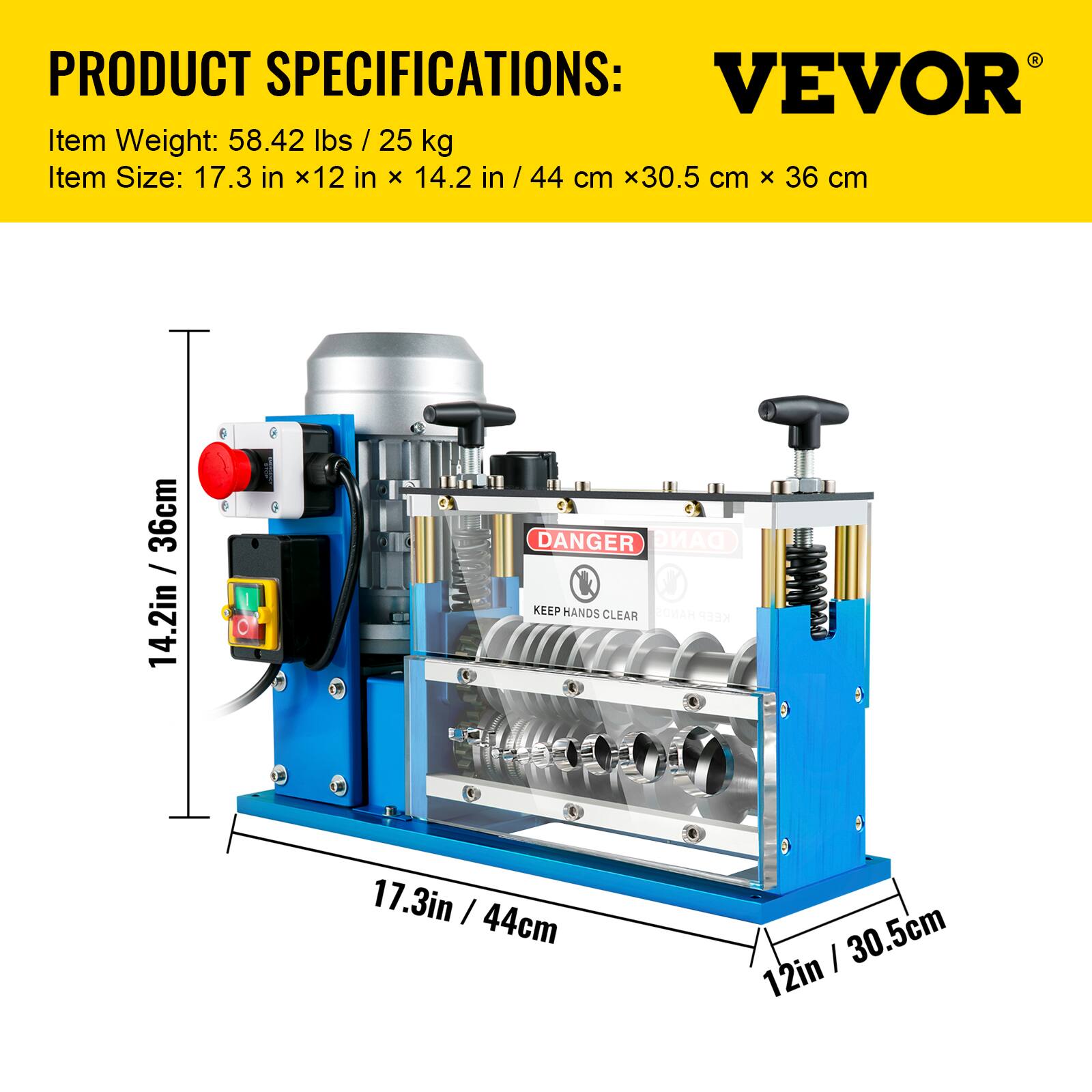 PRODUCT SPECIFICATIONS:  
VEVOR  
Item Weight: 58.42 lbs / 25 kg  
Item Size: 17.3 in x 12 in x 14.2 in / 44 cm x 30.5 cm x 36 cm  

DANGER  
KEEP HANDS CLEAR