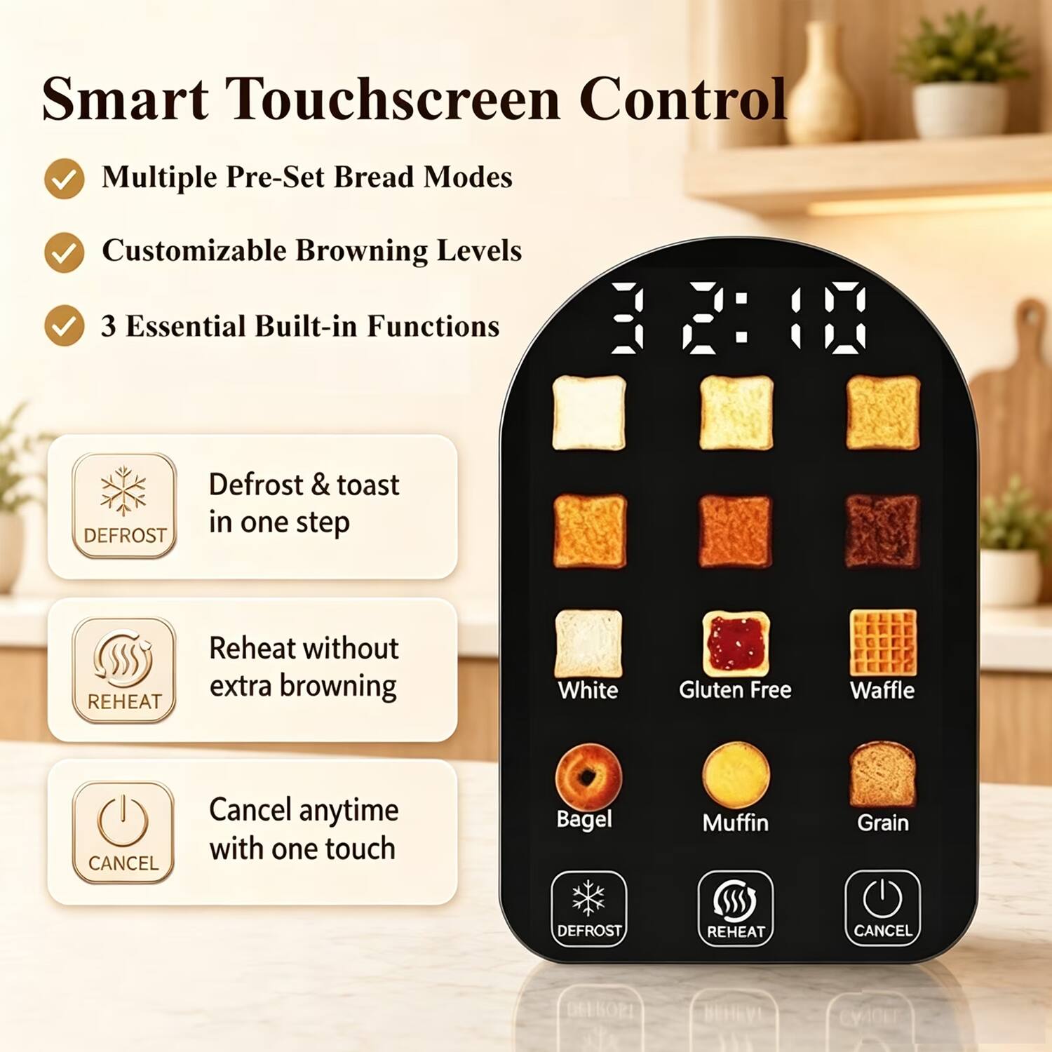 Smart Touchscreen Control

- Multiple Pre-Set Bread Modes
- Customizable Browning Levels
- 3 Essential Built-in Functions

- Defrost & toast in one step
- Reheat without extra browning
- Cancel anytime with one touch

Bread Types:
- White
- Gluten Free
- Waffle
- Bagel
- Muffin
- Grain

Functions:
- DEFROST
- REHEAT
- CANCEL
