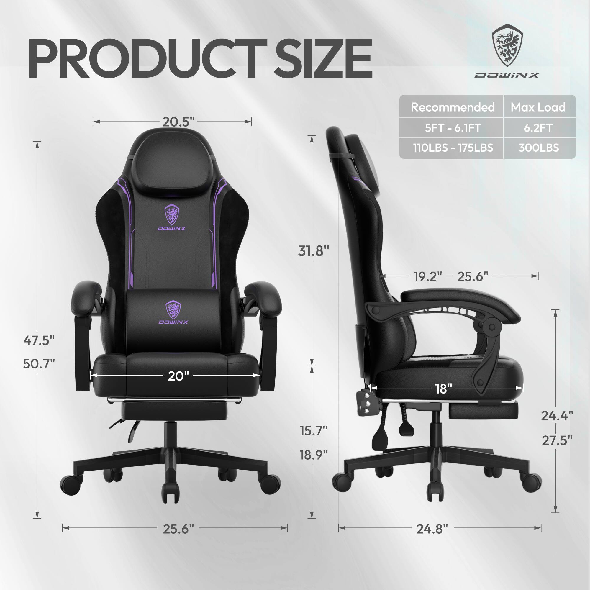 PRODUCT SIZE

DOWINX

Recommended Max Load

5FT - 6.1FT 6.2FT

110LBS - 175LBS 300LBS

DOWINX

20.5" 31.8" 19.2" - 25.6" 47.5" 50.7" 20" 18" 15.7" 18.9" 24.4" 27.5" 25.6" 24.8"