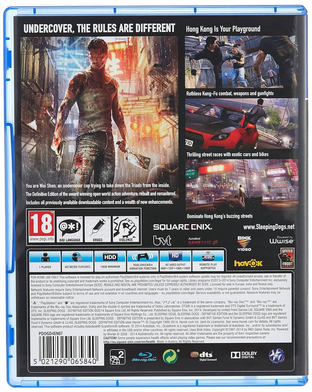 UNDERCOVER, THE RULES ARE DIFFERENT

Hong Kong Is Your Playground

Ruthless Kung-Fu combat, weapons and gunfights

Thrilling street races with exotic cars and bikes

You are Wei Shen, an undercover cop trying to take down the Triads from the inside.

The Definitive Edition of the award-winning open world action adventure, rebuilt and remastered. Includes all previously available downloadable content and a wealth of new enhancements.

18

BAD LANGUAGE
DRUGS
VIOLENCE

SQUARE ENIX

www.SleepingDogs.net

Autodesk BINK
GAMEWARE
Wwise
VIDEO
UNITED
havOK
FRONT

HDD
HD
PS Vita
1 PLAYER
NETWORK FEATURES
15GB MINIMUM
DUALSHOCK 4 VIBRATION SUPPORTED

FOR HOME USE ONLY. This software is licensed for play on authorised PlayStation®4 systems only. The product or its underlying copyright and trademark works is prohibited. See eu.playstation.com/legal. Network features require Sony Entertainment Network account and broadband Internet. Users subject to terms of use and not available in all countries and languages. PlayStation®Store subject to terms of use and not available in all countries and languages.
