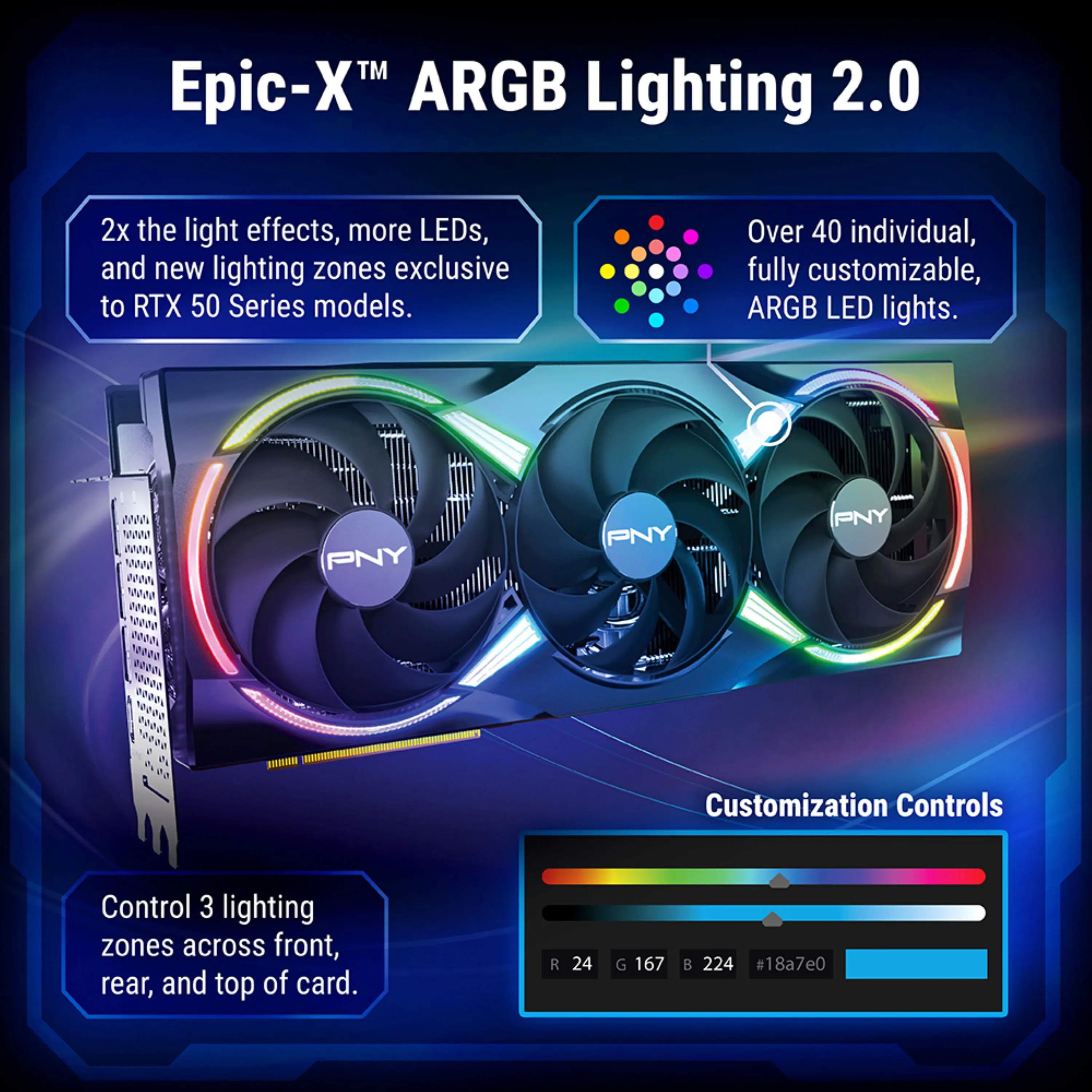 Epic-X™ ARGB Lighting 2.0

2x the light effects, more LEDs, and new lighting zones exclusive to RTX 50 Series models.

Over 40 individual, fully customizable, ARGB LED lights.

Control 3 lighting zones across front, rear, and top of card.

Customization Controls

R 24 G 167 B 224 #18a7e0