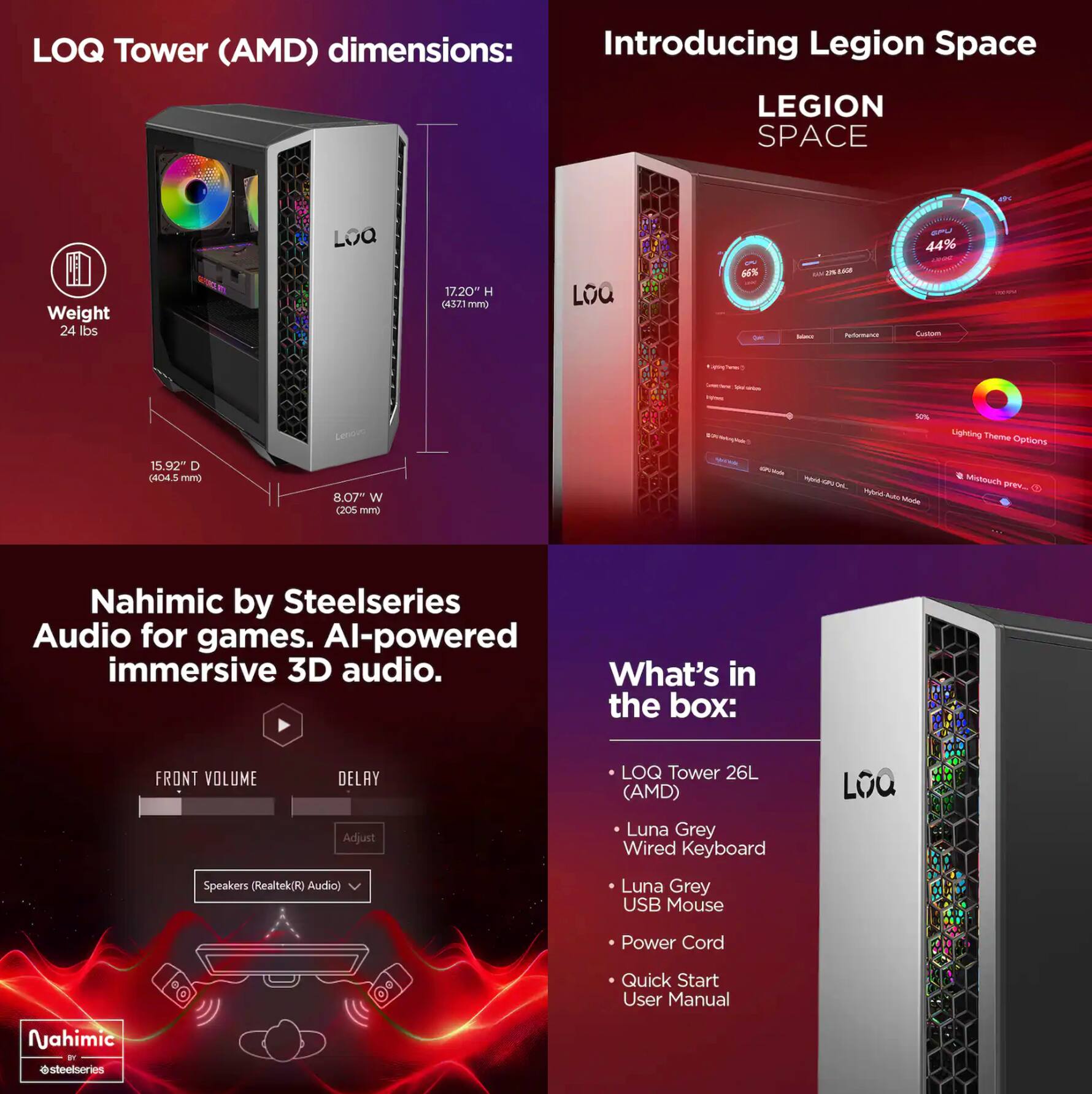 LOQ Tower (AMD) dimensions:  
- Weight: 24 lbs  
- Height: 17.20" (437.1 mm)  
- Depth: 15.92" (404.5 mm)  
- Width: 8.07" (205.5 mm)  

Introducing Legion Space  
LEGION SPACE  

Nahimic by Steelseries Audio for games. AI-powered immersive 3D audio.  

What's in the box:  
- LOQ Tower 26L (AMD)  
- Luna Grey Wired Keyboard  
- Luna Grey USB Mouse  
- Power Cord  
- Quick Start User Manual  

Nahimic by Steelseries