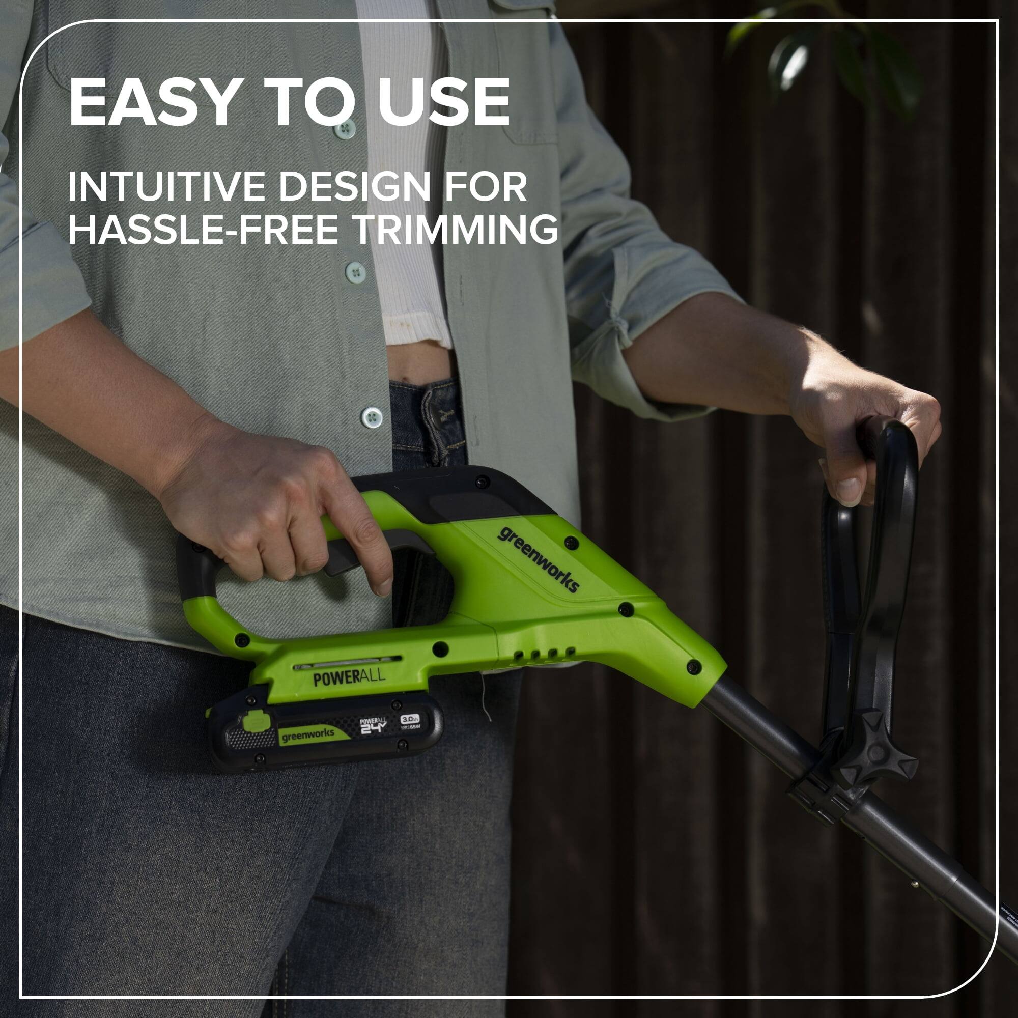 EASY TO USE  
INTUITIVE DESIGN FOR HASSLE-FREE TRIMMING  

greenworks  
POWERALL