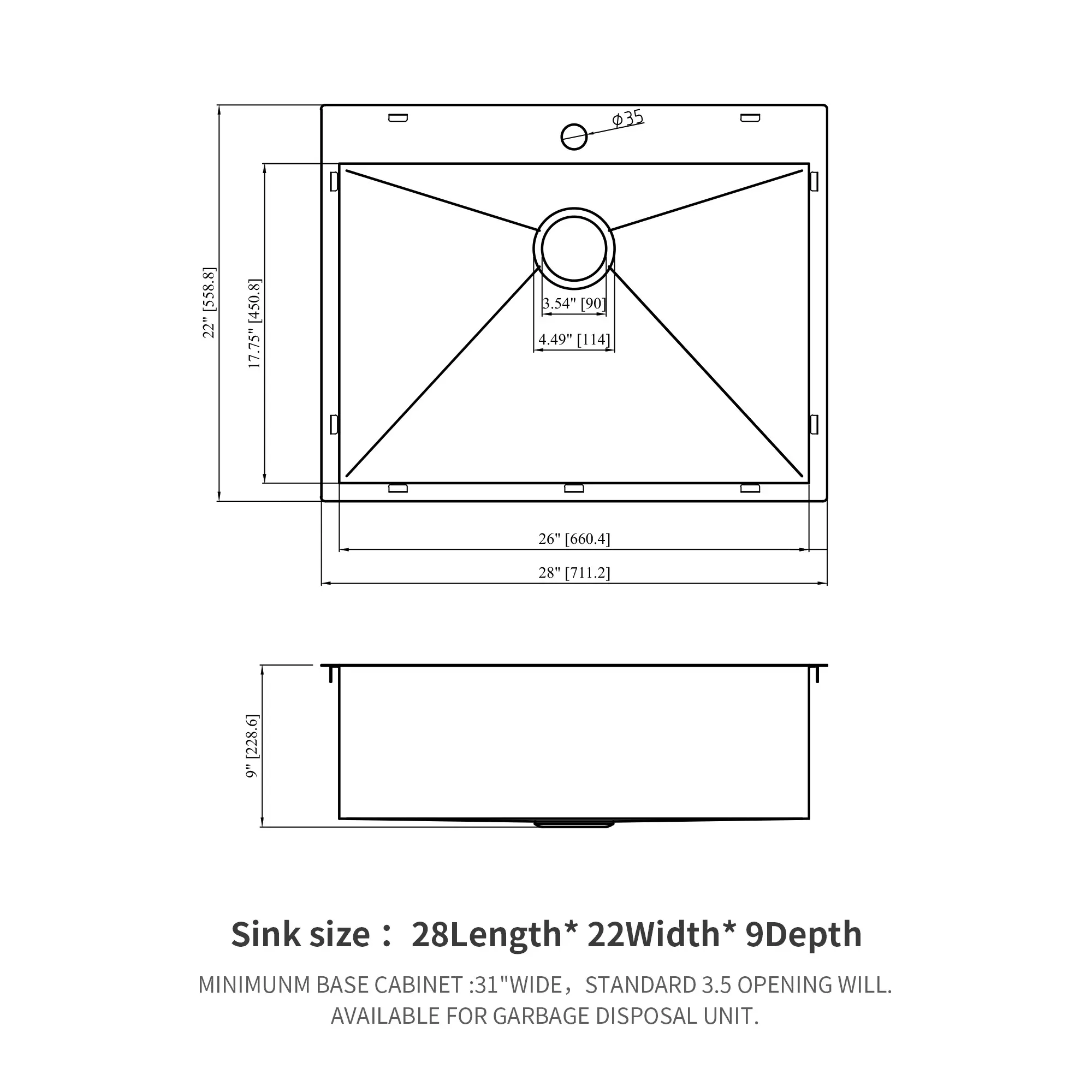 35 (558.8] 22" (450.8) 17.75" 3.54" [90 4.49" [114] 26 [(660.4) 28" (711.2] [228.6] 9+ Sink size : 28Length* : 22Width* 9Depth MINIMUM BASE CABINET : 31 "WIDE, STANDARD 3.5 OPENING WILL. AVAILABLE FOR GARBAGE DISPOSAL UNIT.