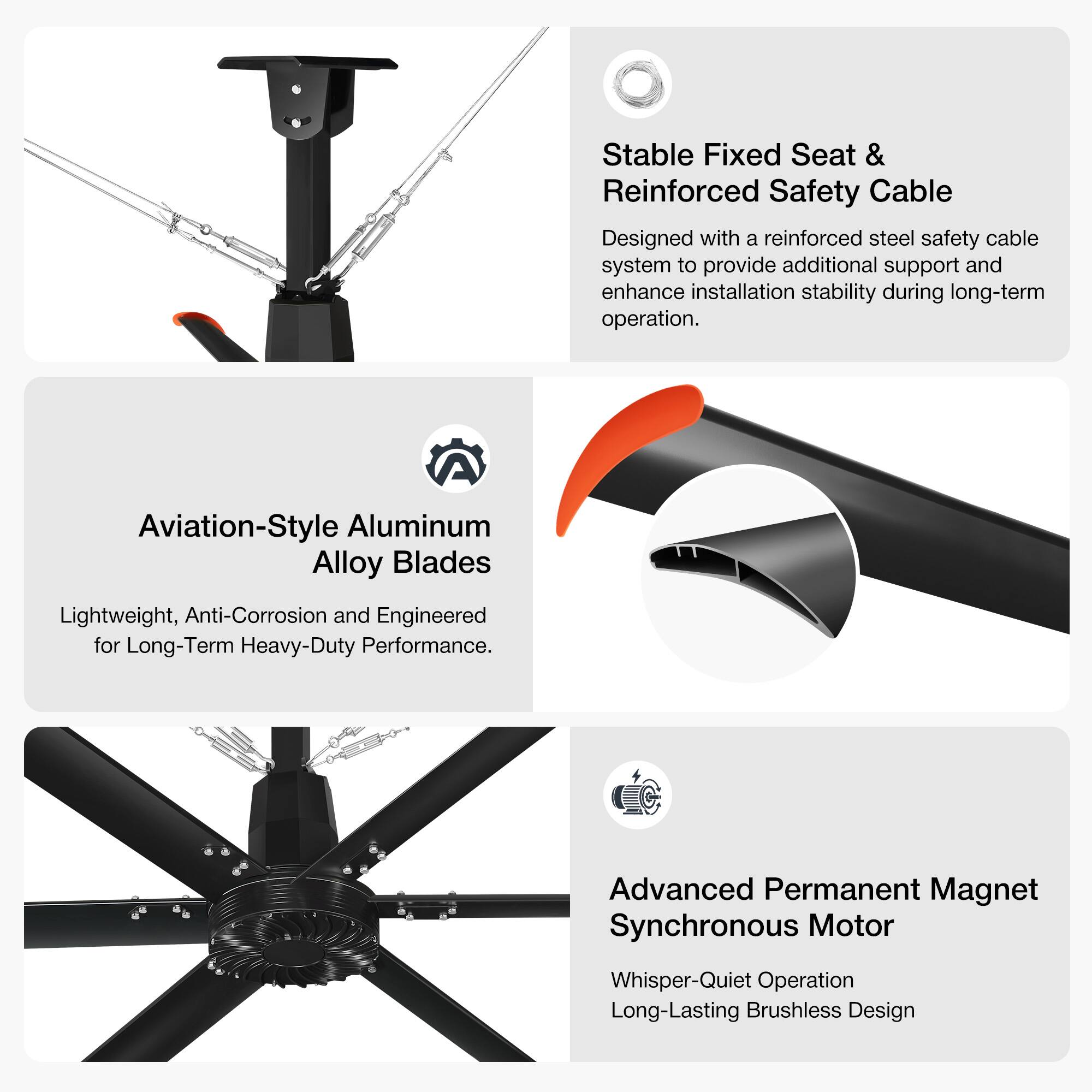 Stable Fixed Seat & Reinforced Safety Cable  
Designed with a reinforced steel safety cable system to provide additional support and enhance installation stability during long-term operation.  

Aviation-Style Aluminum Alloy Blades  
Lightweight, Anti-Corrosion and Engineered for Long-Term Heavy-Duty Performance.  

Advanced Permanent Magnet Synchronous Motor  
Whisper-Quiet Operation  
Long-Lasting Brushless Design