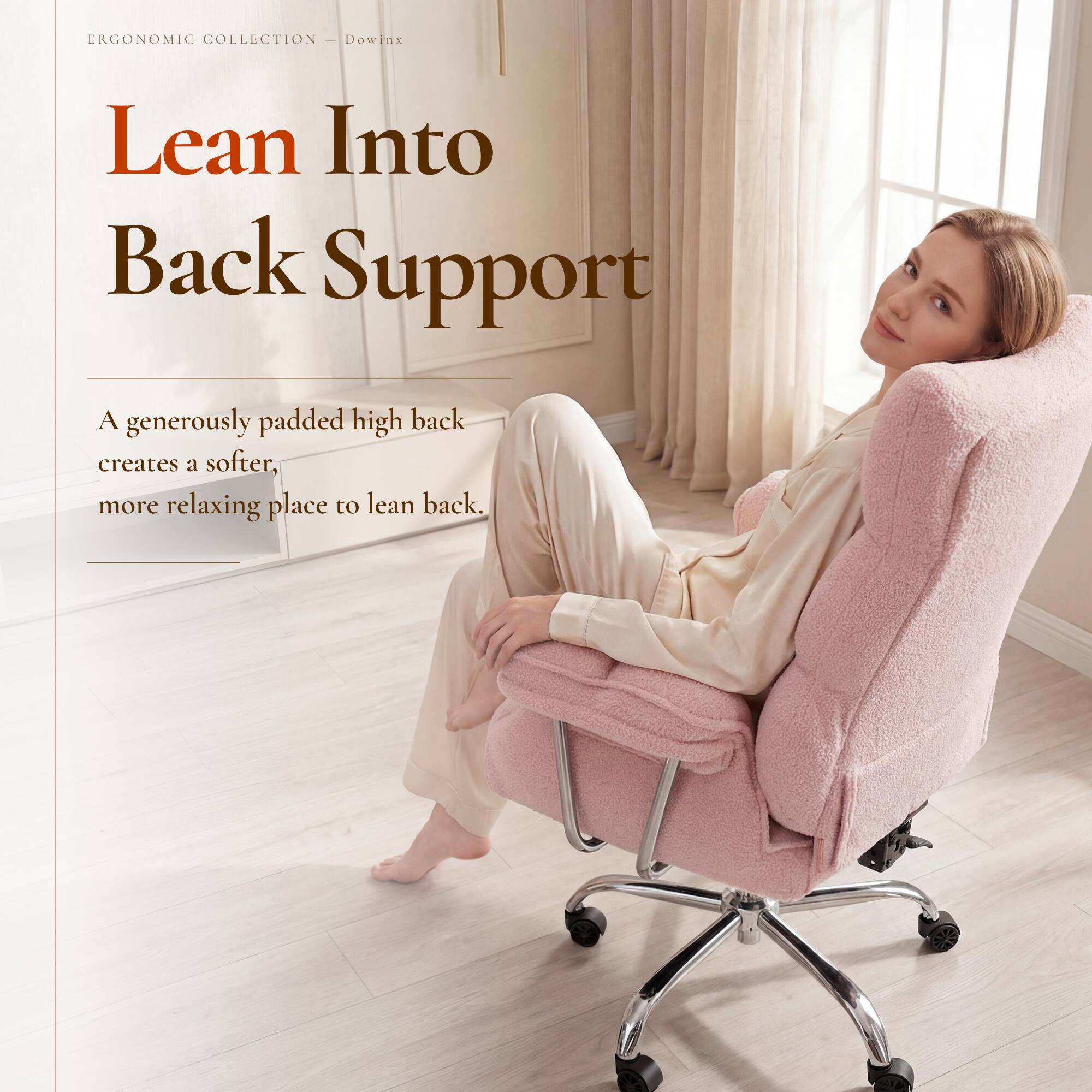 ERGONOMIC COLLECTION - Dowin

Lean Into Back Support

A generously padded high back creates a softer, more relaxing place to lean back.