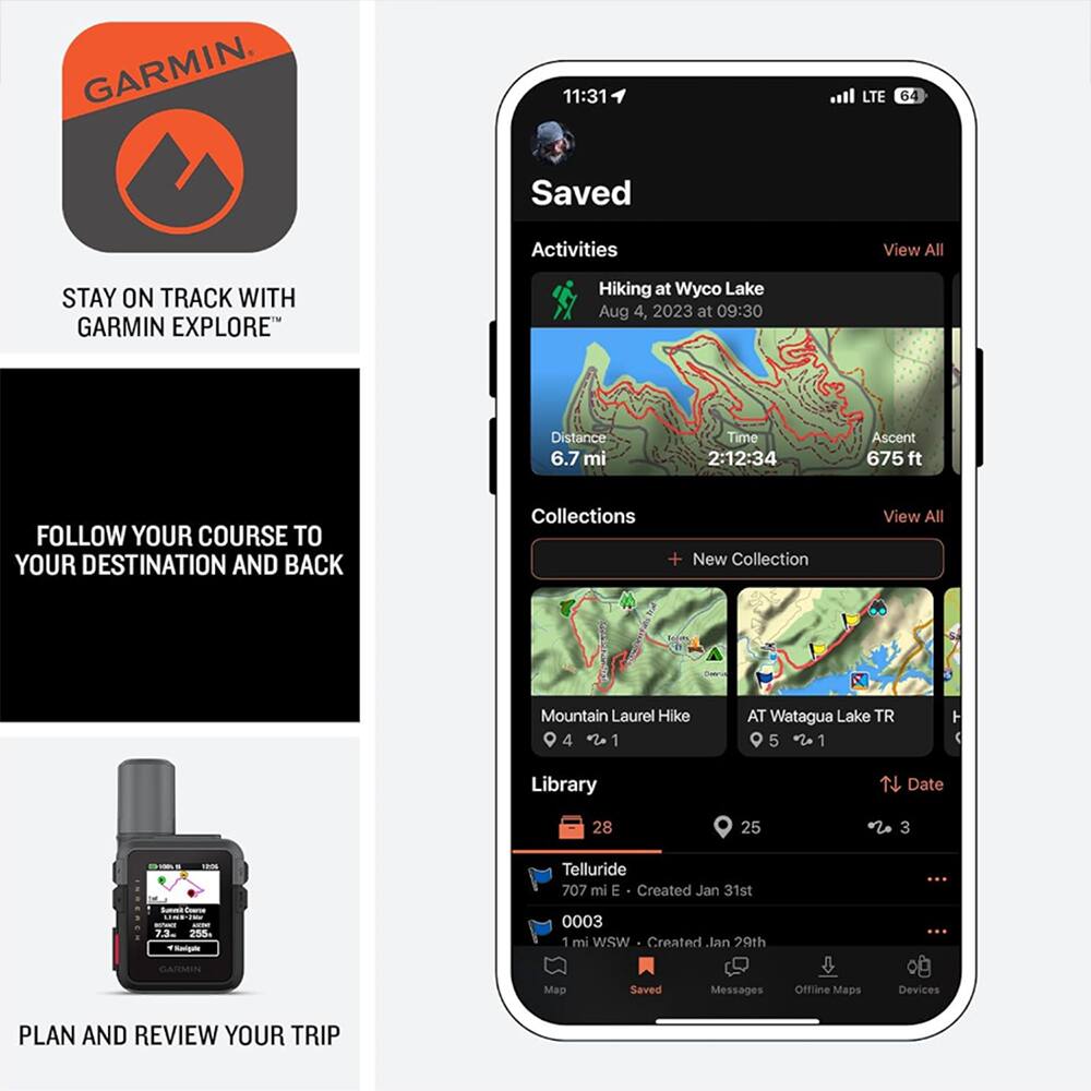 GARMIN

11:31 LTE 64

Saved Activities
View All

Hiking at Wyco Lake
Aug 4, 2023 at 09:30
Distance 6.7 mi
Time 2:12:34
Ascent 675 ft

Collections
View All
+ New Collection

Mountain Laurel Hike 4 1
AT Watagua Lake TR 5 1

Library
Date 28 25 3

Telluride
707 mi E - Created Jan 31st
1 mi WSW - Created Jan 29th

Saved Messages
Offline Maps
Devices

PLAN AND REVIEW YOUR TRIP