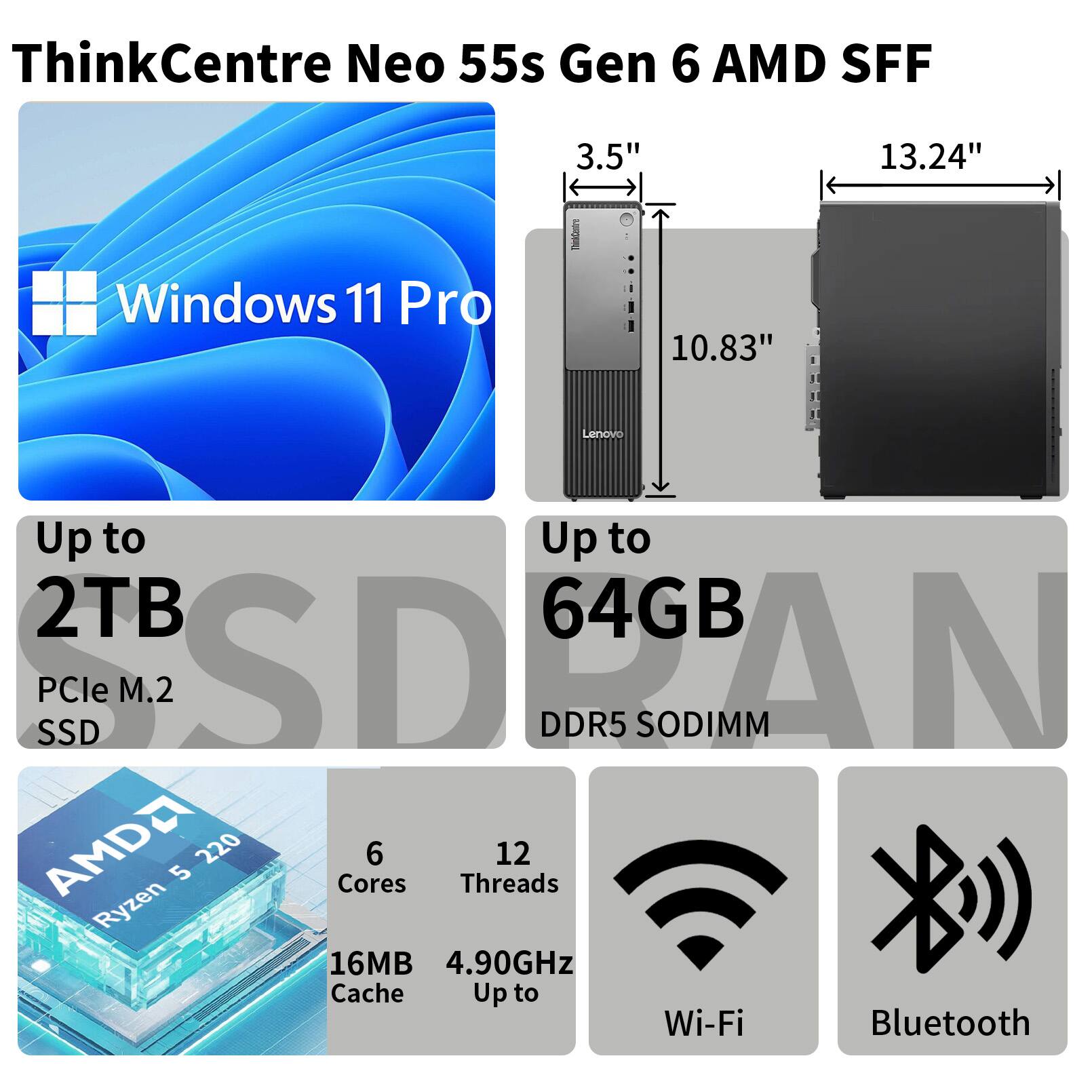 ThinkCentre Neo 55s Gen 6 AMD SFF  
Windows 11 Pro  
3.5" 10.83" 13.24"  
Lenovo  
Up to 2TB PCle M.2 SSD  
Up to 64GB DDR5 SODIMM  
AMD Ryzen 5 2200G  
6 Cores 12 Threads  
16MB Cache  
4.90GHz Up to  
Wi-Fi Bluetooth