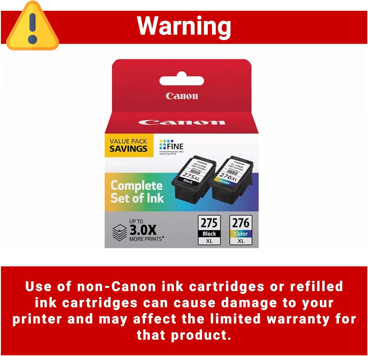 Warning

Canon Camn VALUE PACK SAVINGS FINE n-27  
275XL Black Complete Set of Ink  
276XL Color  
UP TO 3.0X MORE PRINTS*  

275 Black XL  
276 Color XL  

Use of non-Canon ink cartridges or refilled ink cartridges can cause damage to your printer and may affect the limited warranty for that product.