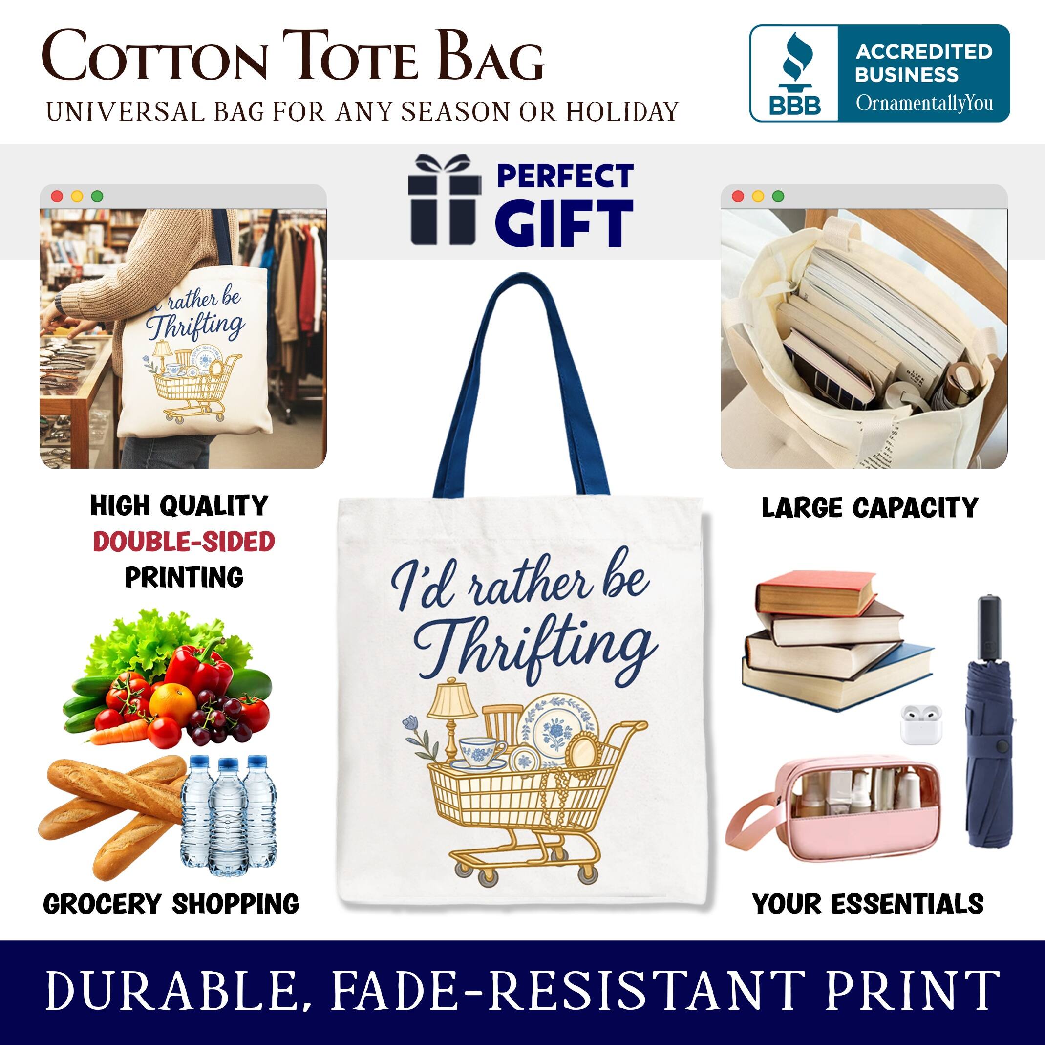 COTTON TOTE BAG  
UNIVERSAL BAG FOR ANY SEASON OR HOLIDAY  

ACCREDITED BUSINESS  
BBB  
OrnamentallyYou  

PERFECT GIFT  

HIGH QUALITY  
DOUBLE-SIDED PRINTING  

LARGE CAPACITY  

GROCERY SHOPPING  
YOUR ESSENTIALS  

DURABLE, FADE-RESISTANT PRINT