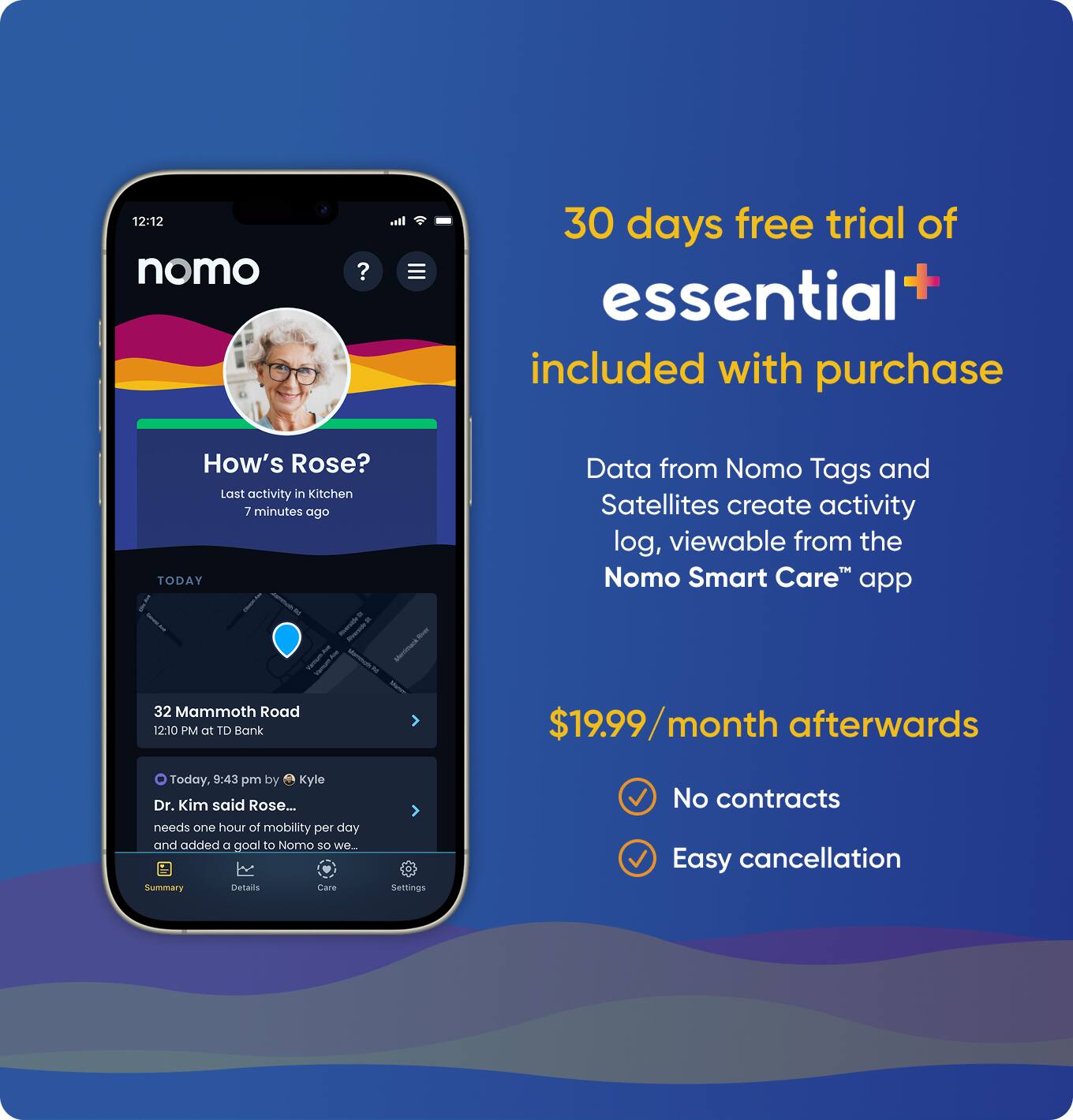 12:12 nomo ?  
30 days free trial of essential+ included with purchase  
How's Rose?  
Last activity in Kitchen 7 minutes ago  
TODAY  
32 Mammoth Road  
12:10 PM or TD Bank  
Today, 9:43 pm by Kyle  
Dr. Kim said Rose... needs one hour of mobility per day and added a goal to Nomo so we...  
Summary  
Details  
Care  
Settings  
Data from Nomo Tags and Satellites create activity log, viewable from the Nomo Smart Care™ app  
$19.99/month afterwards  
No contracts  
Easy cancellation