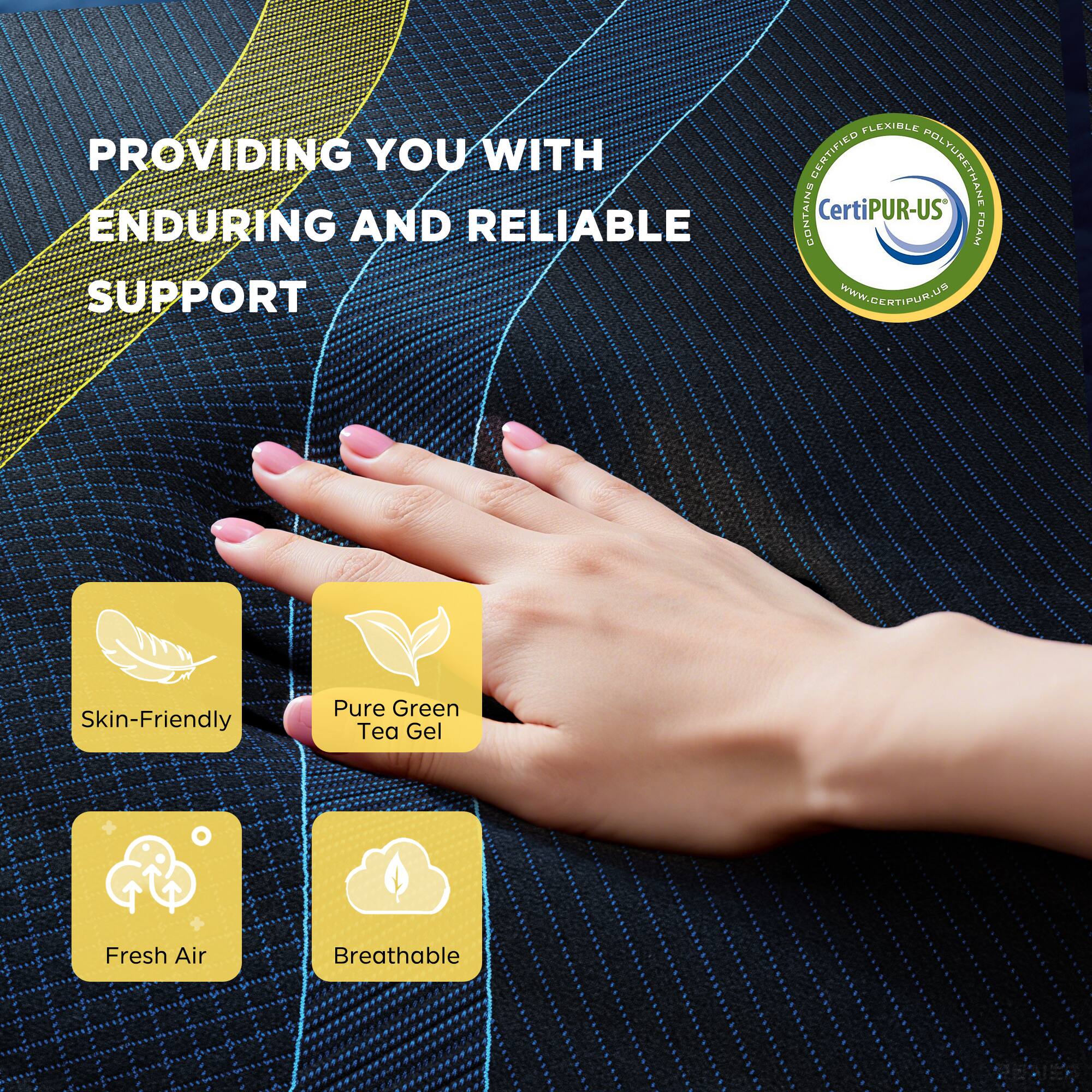 PROVIDING YOU WITH ENDURING AND RELIABLE SUPPORT

- Skin-Friendly
- Pure Green Tea Gel
- Fresh Air
- Breathable

Certified Flexible Polyurethane Foam
CertiPUR-US
www.certipur.us