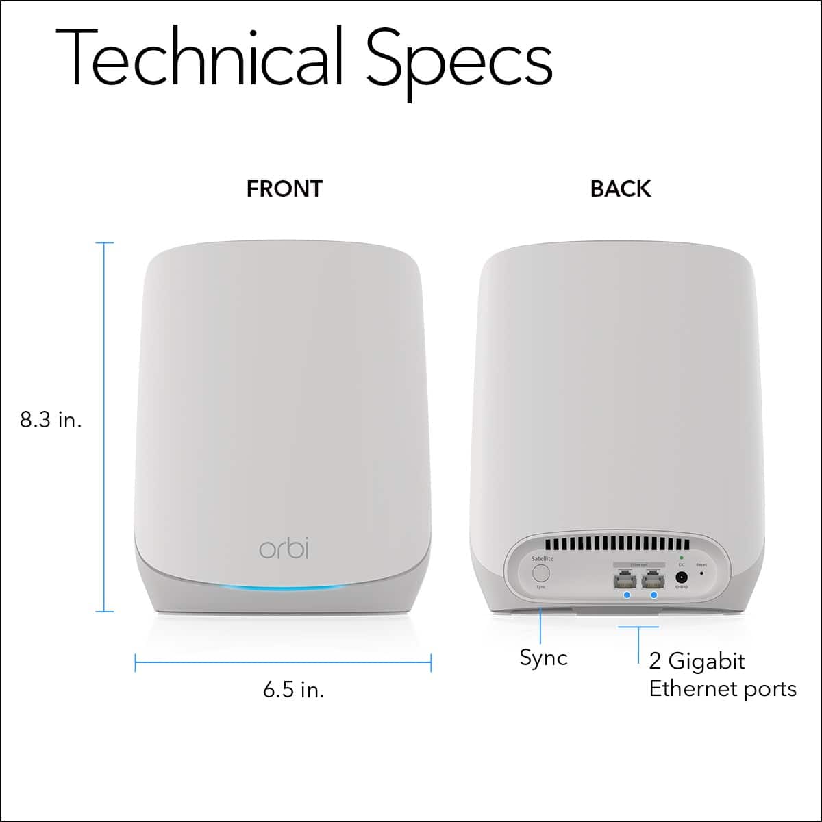 Technical Specs:
Front:
- 8.3 in. Orbi router
- 6.5 in. Orbi satellite
- Sync 2 Gigabit Ethernet ports
Back:
- 8.3 in. Orbi router
- 6.5 in. Orbi satellite
- Sync 2 Gigabit Ethernet ports