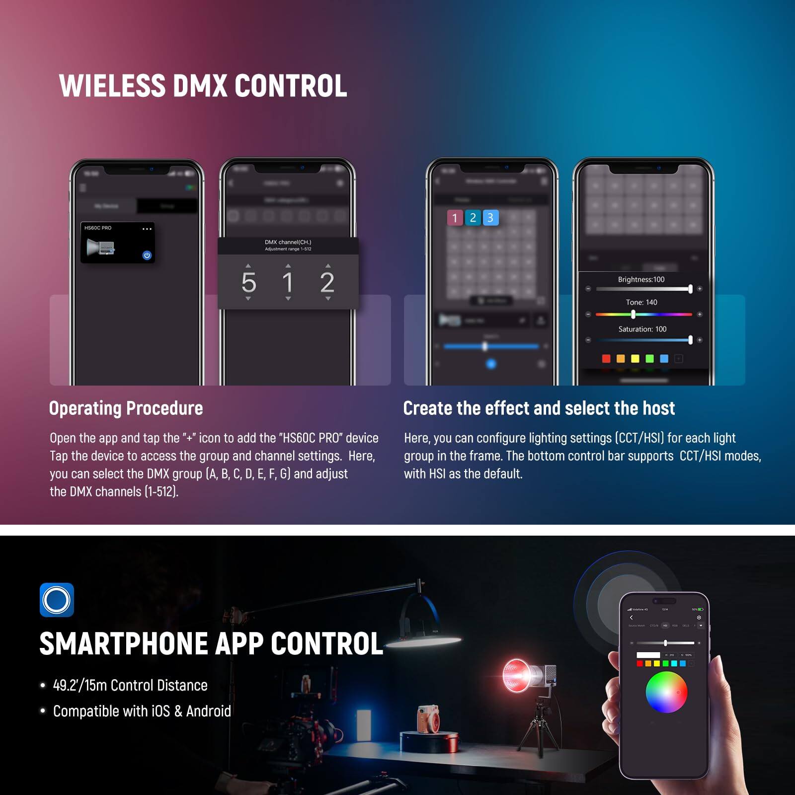 WIRELESS DMX CONTROL

Operating Procedure
Open the app and tap the icon to add the "HS60C PRO" device. Tap the device to access the group and channel settings. Here, you can select the DMX group (A, B, C, D, E, F, G) and adjust the DMX channels (1-512).

Create the effect and select the host
Here, you can configure lighting settings (CCT/HSI) for each light group in the frame. The bottom control bar supports CCT/HSI modes, with HSI as the default.

SMARTPHONE APP CONTROL
- 49.2/15m Control Distance
- Compatible with iOS & Android