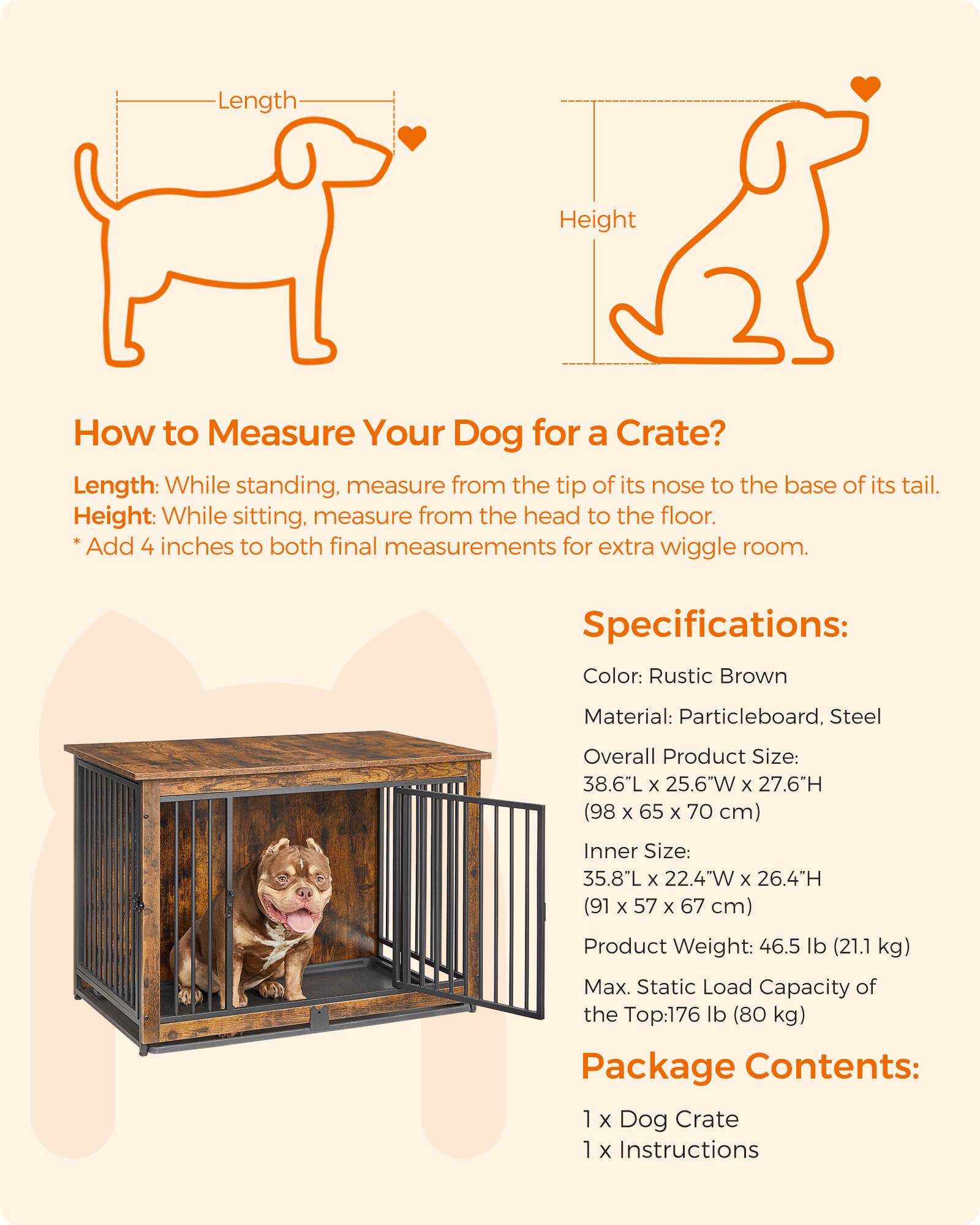 Length
Height

How to Measure Your Dog for a Crate?
Length: While standing, measure from the tip of its nose to the base of its tail.
Height: While sitting, measure from the head to the floor.
*Add 4 inches to both final measurements for extra wiggle room.

Specifications:
Color: Rustic Brown
Material: Particleboard, Steel
Overall Product Size: 38.6"L X 25.6"W X 27.6"H (98 X 65 X 70 cm)
Inner Size: 35.8"L X 22.4"W X 26.4"H (91 X 57 X 67 cm)
Product Weight: 46.5 lb (21.1 kg)
Max. Static Load Capacity of the Top: 176 lb (80 kg)
Package Contents: 1 X Dog Crate 1 X Instructions